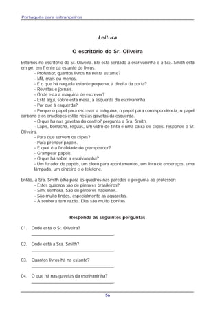 Português para estrangeiros
56
O escritório do Sr. Oliveira
Estamos no escritório do Sr. Oliveira. Ele está sentado à escrivaninha e a Sra. Smith está
em pé, em frente da estante de livros.
- Professor, quantos livros há nesta estante?
- Mil, mais ou menos.
- E o que há naquela estante pequena, à direita da porta?
- Revistas e jornais.
- Onde está a máquina de escrever?
- Está aqui, sobre esta mesa, à esquerda da escrivaninha.
- Por que à esquerda?
- Porque o papel para escrever a máquina, o papel para correspondência, o papel
carbono e os envelopes estão nestas gavetas da esquerda.
- O que há nas gavetas do centro? pergunta a Sra. Smith.
- Lápis, borracha, réguas, um vidro de tinta e uma caixa de clipes, responde o Sr.
Oliveira.
- Para que servem os clipes?
- Para prender papéis.
- E qual é a finalidade do grampeador?
- Grampear papéis.
- O que há sobre a escrivaninha?
- Um furador de papéis, um bloco para apontamentos, um livro de endereços, uma
lâmpada, um cinzeiro e o telefone.
Então, a Sra. Smith olha para os quadros nas paredes e pergunta ao professor:
- Estes quadros são de pintores brasileiros?
- Sim, senhora. São de pintores nacionais.
- São muito lindos, especialmente as aquarelas.
- A senhora tem razão. Eles são muito bonitos.
Responda às seguintes perguntas
01. Onde está o Sr. Oliveira?
_________________________________.
02. Onde está a Sra. Smith?
_________________________________.
03. Quantos livros há na estante?
_________________________________.
04. O que há nas gavetas da escrivaninha?
_________________________________.
Leitura
 