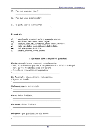 Português para estrangeiros
57
05. Para que servem os clipes?
_________________________________.
06. Para que serve o grampeador?
_________________________________.
07. O que há sobre a escrivaninha?
_________________________________.
Faça frases com as seguintes palavras:
Então = naquele tempo, nesse caso, naquela ocasião.
- (Adv.) Você ontem me quis falar, e não pude atendê-lo então. Que deseja?
- (Adv.) Se você me atender, então tudo se fará.
- (S.m.) Nesse então viviam como príncipes.
- ____________________________________________.
Em frente de = diante, defronte, indica posição.
- Siga em frente dele.
- _____________________________________________.
Mais ou menos = sem precisão.
- _____________________________________________.
- _____________________________________________.
Para = indica finalidade.
- _____________________________________________.
- _____________________________________________.
Para que = indica finalidade.
- _____________________________________________.
- _____________________________________________.
Por que? = por que razão? por que motivo?
- _____________________________________________.
- _____________________________________________.
Pronúncia
ppppp] - papel, prata, professor, porta, grampeador, porque.
auauauauau] - aula, Paulo, automóvel, causa, degrau.
zzzzz] - exemplo, casa, azul, Amazonas, exato, exame, chuvoso.
aiaiaiaiai] - mais, pais, baixo, caixa, paisagem, bairro,Cairo.
ksksksksks] - táxi, reflexo, complexo, fixar.
eieieieiei] - cadeira, amáveis, fáceis, difíceis.
 