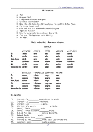 Português para estrangeiros
59
No Telefone
A- Alô!
B- De onde fala?
A- Companhia Brasileira de Papéis.
A- O senhor Texeira está?
B- Não, não está. Hoje ele está trabalhando no escritório de São Paulo.
A- E o doutor Nunes está?
B- Está, sim. Mas está atendendo um cliente agora.
A- Agora de manhã?
B- Sim. Ele sempre atende os clientes de manhã.
A- Está bem. Telefono mais tarde. Até logo.
B- Até logo.
Modo indicativo - Presente simples
VERBOS
ATENDER COMER BEBER VENDER APRENDER
Eu atendo como bebo vendo aprendo
Tu atendes comes bebes vendes aprendes
Você,ele,ela atende come bebe vende aprende
Nós atendemos comemos bebemos vendemos aprendemos
Vós atendeis comeis bebeis vendeis aprendeis
Vocês,eles,elas atendem comem bebem vendem aprendem
ESCREVER TRABALHAR COMPRAR ANDAR
Eu escrevo trabalho compro ando
Tu escreves trabalhas compras andas
Você,ele,ela escreve trabalha compra anda
Nós escrevemos trabalhamos compramos andamos
Vós escreveis trabalhais comprais andais
Vocês,eles,elas escrevem trabalham compram andam
Complete:
01. (atender) Eu __________ meus clientes de manhã.
02. (atender) Ela __________ o telefone.
03. (atender) Eles ___________ a porta.
04. (atender) Nós sempre _____________ o diretor.
05. (comer) Tomás _________ muito.
06. (comer) Tomás e Antônio _________ muito.
07. (beber) Nós não __________ cerveja de manhã.
08. (beber) Paulo ________ muito.
09. (vender) Minha firma _________ prédios.
10. (vender) Eu não __________ minha casa. Gosto muito dela.
11. (aprender) Você __________ inglês na escola.
 