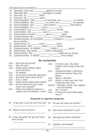 Português para estrangeiros
60
12. (aprender) Vocês não ___________ japonês na escola.
13. (aprender) Nós ______________ português na escola.
14. (escrever) Eu ___________ muito.
15. (escrever) Ele ___________ pouco.
16. (morar/trabalhar) João ________ em São Paulo, mas ___________ em Santos.
17. (morar/trabalhar) Nós __________ no centro, mas ____________ no subúrbio.
18. (morar/trabalhar) Eles ________ neste prédio e ____________ nesta fábrica.
19. (morar/trabalhar) Eu ________ aqui e __________ lá.
20. (comer/beber) Luis ________ pizza e ________ cerveja.
21. (comer/beber) Nós __________ pizza e ____________ vinho.
22. (comer/beber) O senhor _________ pizza e ________ água?
23. (comprar/vender) Nós __________ e ___________ carros antigos.
24. (atender/mostrar) As secretárias _________ o telefone e _________ o escritório
para os clientes.
25. (andar/comer) Eu _______ muito e _________ pouco.
26. (andar/comer) Você ________ muito e _______ pouco.
27. (trabalhar/andar) Os médicos _________ muito e _________ pouco.
28. (beber/andar) Meu amigo _______ muito e anda pouco.
29. (andar/mostrar) Nós ___________ e __________ cidade para os turistas.
30. (comprar/vender) A senhora _________ e ________ livros antigos.
José: - Você está com pressa?
Luis: - Não, Por quê?
José: - Porque quero almoçar agora.
Estou com fome.
Luis: - Eu também.
José: - Há um bom restaurante aqui perto.
Luis: - Boa idéia! Como vamos até lá?
josé: - A pé, é claro!
Luis: - Quanta gente! Onde vamos sentar?
José: - Há uma mesa livre ali no canto.
O que você vai pedir?
Luis: - Talvez uma salada de legumes e
depois carne com batatas. E você?
01. O que José e Luis vão fazer? Por quê?
_____________________________.
02. Onde há uma mesa livre?
_____________________________.
03. O que vão pedir? Por que vão tomar
uma cerveja?
_____________________________.
04. Por que vão tomar um sorvete?
_____________________________.
05. Eles tomam cafezinho? E você?
_____________________________.
06. Você gosta de tomar cafezinho?
_____________________________.
07. A gorjeta está incluída?
_____________________________.
Responda às seguintes perguntas
José: - A mesma coisa. Vou tomar
também uma cerveja. Estou com
sede.
Luis: - Já podemos pedir a sobremesa.
Que tal um sorvete? Hoje está
quente.
José: - Agora o cafezinho.
Luis: - Garçon, a conta, por favor. Este
restaurante não é caro.
Garçon: - Desculpe, senhor, mas a gorjeta
não está incluída.
Luis: - Ah, é mesmo.
José: - O troco está certo? Então pode-
mos ir?
No restaurante
 