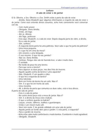Português para estrangeiros
61
Leitura
A sala de estar e de jantar
O Sr. Oliveira, a Sra. Oliveira e a Sra. Smith estão à porta da sala de estar.
- Amélia, Dona Elisabeth quer algumas informações a respeito da sala de estar e
de jantar. Como você entende destes assuntos, acho mais conveniente você conversar
con ela.
- Com muito prazer.
- Obrigada, Dona Amélia.
- Então, até logo.
- Até já, Afonso.
- Até logo, professor.
- Esta aqui, Elisabeth, é a sala de estar. Depois daquela porta de vidro, à direita,
fica a sala de jantar.
- Sim, senhora.
- À esquerda desta porta há uma poltrona. Você sabe o que há junto da poltrona?
- Uma mesa pequena.
- E o que há em cima da mesa?
- Um cinzeiro e uma lâmpada.
- É isso mesmo. O que há nas janelas?
- Não sei, Dona Amélia.
- Cortinas. Porque elas são de fazenda leve, a sala é muito clara.
- É verdade.
- No fundo da peça há uma lareira.
- Para que serve a lareira?
- Para aquecer as duas peças, nos dias frios de inverno.
- Aquele quadro acima da lareira é uma aquarela?
- Não, Elisabeth. É um quadro a óleo.
- O que há à esquerda da lareira?
- Uma televisão.
- Bem em frente da lareira há um sofá. Não é?
- Sim. E o que há em frente do sofá.
- Uma mesinha.
- Ali, à direita da porta que comunica as duas salas, está o toca discos.
À porta da sala de jantar:
- Esta é a sala de jantar.
- No centro desta peça está a mesa de jantar. Não é?
- Sim. E à direita da mesa está o balcão.
- O que a senhora guarda no balcão?
- Louças, cristais, talheres, toalhas e guardanapos.
- Então é um móvel muito útil.
- Você tem razão. É de grande utilidade em uma sala de jantar.
- Aquela janela ao fundo abre para o jardim. E esta porta, à esquerda?
- Para o jardim de inverno.
- Acho estas salas muito confortáveis e muito bonitas. O ambiente é muito agradável.
- Obrigado, Elisabeth.
 