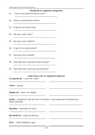 Português para estrangeiros
62
01. Quem está à porta da sala de estar?
_______________________________________.
02. Qual é o assunto desta leitura?
_______________________________________.
03. O que há na sala de estar?
_______________________________________.
04. Por que a sala é clara?
_______________________________________.
05. Para que serve a ladeira?
_______________________________________.
06. O que há na sala de jantar?
_______________________________________.
07. Para que serve o balcão?
_______________________________________.
08. Para onde abre a janela da sala de jantar?
_______________________________________.
09. Para onde abre a porta da sala de jantar?
_______________________________________.
Faça frases com as seguintes palavras
Responda às seguintes perguntas
A respeito de = acerca de, sobre.
__________________________________ _______________________________
Como = porque.
__________________________________ _______________________________
Depois de = após, em seguida.
__________________________________ _______________________________
Então = na leitura (a sala de estar e de jantar), é uma expressão de situação que
indica conclusão.
__________________________________ _______________________________
Mesinha = diminutivo de mesa.
__________________________________ _______________________________
No fundo de = longe da abertura.
__________________________________ _______________________________
Para = indica finalidade, lugar.
__________________________________ _______________________________
 