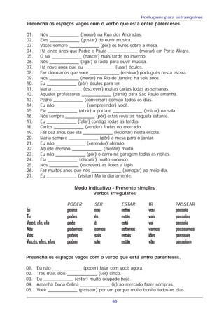 Português para estrangeiros
65
Preencha os espaços vagos com o verbo que está entre parênteses.
01. Nós ____________ (morar) na Rua dos Andradas.
02. Eles ____________ (gostar) de ouvir música.
03. Vocês sempre ____________ (pôr) os livros sobre a mesa.
04. Há cinco anos que Pedro e Paulo ____________ (morar) em Porto Alegre.
05. O sol ____________ (nascer) mais tarde no inverno.
06. Nós ____________ (ligar) o rádio para ouvir música.
07. Há nove anos que eu ____________ (usar) óculos.
08. Faz cinco anos que você ____________ (ensinar) português nesta escola.
09. Nós ____________ (morar) no Rio de Janeiro há seis anos.
10. Eu ____________ (pôr) óculos para ler.
11. Maria ____________ (escrever) muitas cartas todas as semanas.
12. Aqueles professores ____________ (partir) para São Paulo amanhã.
13. Pedro ____________ (conversar) comigo todos os dias.
14. Eu não ____________ (compreender) você.
15. Ele ____________ (abrir) a porta e ____________ (entrar) na sala.
16. Nós sempre ____________ (pôr) estas revistas naquela estante.
17. Eu ____________ (falar) contigo todas as tardes.
18. Carlos ____________ (vender) frutas no mercado.
19. Faz dez anos que ela ____________ (lecionar) nesta escola.
20. Maria sempre ____________ (pôr) a mesa para o jantar.
21. Eu não ____________ (entender) alemão.
22. Aquele menino ____________ (mentir) muito.
23. Eu não ____________ (pôr) o carro na garagem todas as noites.
24. Ela ____________ (discutir) muito conosco.
25. Nós ____________ (escrever) as lições a lápis.
26. Faz muitos anos que nós ____________ (almoçar) ao meio dia.
27. Eu ____________ (visitar) Maria diariamente.
Modo indicativo - Presente simples
Verbos irregulares
PODER SER ESTAR IR PASSEAR
Eu posso sou estou vou passeio
Tu podes és estás vais passeias
Você, ele, ela pode é está vai passeia
Nós podemos somos estamos vamos passeamos
Vós podeis sois estais ides passeais
Vocês,eles,elas podem são estão vão passeiam
Preencha os espaços vagos com o verbo que está entre parênteses.
01. Eu não ____________ (poder) falar com você agora.
02. Três mais dois ____________ (ser) cinco.
03. Eu ____________ (estar) muito ocupado hoje.
04. Amanhã Dona Celina ____________ (ir) ao mercado fazer compras.
05. Você ____________ (passear) por um parque muito bonito todos os dias.
 