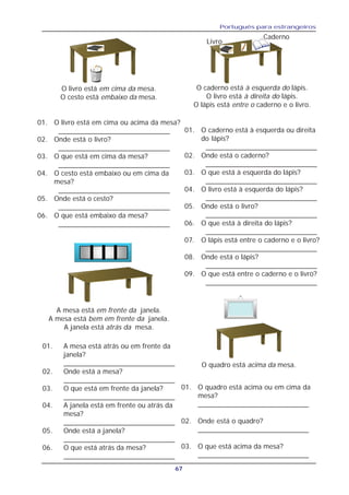 Português para estrangeiros
67
O livro está em cima da mesa.
O cesto está embaixo da mesa.
01. O livro está em cima ou acima da mesa?
_____________________________
02. Onde está o livro?
_____________________________
03. O que está em cima da mesa?
_____________________________
04. O cesto está embaixo ou em cima da
mesa?
_____________________________
05. Onde está o cesto?
_____________________________
06. O que está embaixo da mesa?
_____________________________
01. O quadro está acima ou em cima da
mesa?
____________________________
02. Onde está o quadro?
____________________________
03. O que está acima da mesa?
____________________________
O caderno está à esquerda do lápis.
O livro está à direita do lápis.
O lápis está entre o caderno e o livro.
01. O caderno está à esquerda ou direita
do lápis?
_____________________________
02. Onde está o caderno?
_____________________________
03. O que está à esquerda do lápis?
_____________________________
04. O livro está à esquerda do lápis?
_____________________________
05. Onde está o livro?
_____________________________
06. O que está à direita do lápis?
_____________________________
07. O lápis está entre o caderno e o livro?
_____________________________
08. Onde está o lápis?
_____________________________
09. O que está entre o caderno e o livro?
_____________________________
01. A mesa está atrás ou em frente da
janela?
_____________________________
02. Onde está a mesa?
_____________________________
03. O que está em frente da janela?
_____________________________
04. A janela está em frente ou atrás da
mesa?
_____________________________
05. Onde está a janela?
_____________________________
06. O que está atrás da mesa?
_____________________________
A mesa está em frente da janela.
A mesa está bem em frente da janela.
A janela está atrás da mesa.
O quadro está acima da mesa.
Livro
Caderno
 