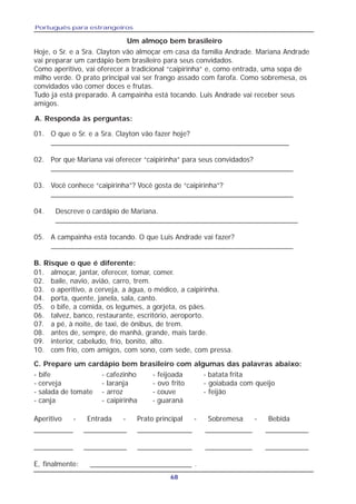 Português para estrangeiros
68
- bife - cafezinho - feijoada - batata frita
- cerveja - laranja - ovo frito - goiabada com queijo
- salada de tomate - arroz - couve - feijão
- canja - caipirinha - guaraná
01. O que o Sr. e a Sra. Clayton vão fazer hoje?
___________________________________________________________
02. Por que Mariana vai oferecer “caipirinha” para seus convidados?
____________________________________________________________
03. Você conhece “caipirinha”? Você gosta de “caipirinha”?
____________________________________________________________
04. Descreve o cardápio de Mariana.
____________________________________________________________
05. A campainha está tocando. O que Luis Andrade vai fazer?
____________________________________________________________
01. almoçar, jantar, oferecer, tomar, comer.
02. baile, navio, avião, carro, trem.
03. o aperitivo, a cerveja, a água, o médico, a caipirinha.
04. porta, quente, janela, sala, canto.
05. o bife, a comida, os legumes, a gorjeta, os pães.
06. talvez, banco, restaurante, escritório, aeroporto.
07. a pé, à noite, de taxi, de ônibus, de trem.
08. antes de, sempre, de manhã, grande, mais tarde.
09. interior, cabeludo, frio, bonito, alto.
10. com frio, com amigos, com sono, com sede, com pressa.
Hoje, o Sr. e a Sra. Clayton vão almoçar em casa da família Andrade. Mariana Andrade
vai preparar um cardápio bem brasileiro para seus convidados.
Como aperitivo, vai oferecer a tradicional “caipirinha” e, como entrada, uma sopa de
milho verde. O prato principal vai ser frango assado com farofa. Como sobremesa, os
convidados vão comer doces e frutas.
Tudo já está preparado. A campainha está tocando. Luis Andrade vai receber seus
amigos.
Um almoço bem brasileiro
B. Risque o que é diferente:
C. Prepare um cardápio bem brasileiro com algumas das palavras abaixo:
__________ ___________ ______________ ____________ ___________
__________ ___________ ______________ ____________ ___________
E, finalmente: __________________________ .
Aperitivo - Entrada - Prato principal - Sobremesa - Bebida
A. Responda às perguntas:
 