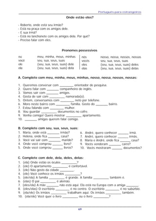 Português para estrangeiros
69
Onde estão eles?
- Roberto, onde está seu irmão?
- Está na praça com os amigos dele.
- E sua irmã?
- Está no lanchonete com os amigos dela. Por quê?
- Preciso falar com eles.
A. Complete com meu, minha, meus, minhas, nosso, nossa, nossos, nossas:
1. Queremos conversar com ________ orientador de pesquisa.
2. Quero falar com _______ companheiro de inglês.
3. Vamos sair com _______ amigos.
4. Gosta de sair com _________ namorada(o).
5. Ontem, conversamos com ________ neto por telefone.
6. Moro neste bairro com ________ família. Gosto do _______ bairro.
7. Estou falando com ________ mulher.
8. Vou guardar _________ documentos no cofre.
9. Venha comigo! Quero mostrar _________ apartamento.
10. _______ amigas querem falar comigo.
eu meu, minha, meus, minhas
você seu, sua, seus, suas
ele (seu, sua, seus, suas) dele
ela (seu, sua, seus, suas) dela
nós nosso, nossa, nossos, nossas
vocês seu, sua, seus, suas
eles (seu, sua, seus, suas) deles
elas (seu, sua, seus, suas) delas
Pronomes possessivos
1. Maria, onde está _______ irmão?
2. Helena, onde fica _______ casa?
3. Você vai sair com _______ marido?
4. Onde você comprou ______ livro?
5. Onde você comprou ______ livros?
B. Complete com seu, sua, seus, suas:
6. André, quero conhecer ______ irmã.
7. André, quero conhecer ______ irmãs.
8. Maria e André, onde fica ______ casa?
9. Vocês venderam _______ carro?
10. Vocês mostraram ______ documentos?
C. Complete com dele, dela, deles, delas:
1. (ela) Onde estão os óculos _________?
2. (ele) O apartamento _________ é confortável.
3. (ele) Não gosto da cidade ________.
4. (ele) Você conhece os irmãos _________?
5. (ele/ela) A família _________ é grande. A família _________ também é.
6. (elas) O pai _________ é alemão.
7. (eles/ela) A mãe _______ não está aqui. Ela está na Europa com a amiga _______.
8. (eles/elas) O escritório ________ é no centro. O escritório ________ é no subúrbio.
9. (ela/ele) Os irmãos _________ trabalham aqui. Os irmãos _________ também.
10. (ela/ele) Você quer o livro _________ ou o livro _________?
 
