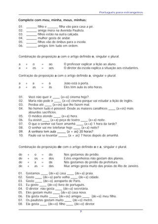 Português para estrangeiros
7
Complete com meu, minha, meus, minhas:
01. ______ filho e ______ filha vão para casa a pé.
02. ______ amiga mora na Avenida Paulista.
03. ______ filhos estão na outra calçada.
04. ______ mulher gosta de andar.
05. ______ filhas vão de ônibus para a escola.
06. ______ amigos têm tudo em ordem.
Combinação da preposição a com o artigo definido o, singular e plural.
a + o = ao O professor explicar a lição ao aluno.
a + os = aos O diretor da escola explica a situação aos estudantes.
Contração da preposição a com o artigo definido a, singular e plural.
a + a = à João está à porta.
a + as = às Eles têm aula às oito horas.
01. Você não quer ir ____ (a+o) cinema hoje?
02. Maria não pode ir ____ (a+o) cinema porque vai estudar a lição de inglês.
03. Perdoa até ____ (a+os) que lhe fazem mal.
04. No homen tudo é possível. Desde as maiores canalhices ____ (a+os) mais
absurdos sacrifícios.
05. O médico atende ____ (a+a) hora.
06. Eu assisti ____ (a+a) peça de teatro ____ (a+a) noite.
07. O que o senhor vai fazer amanhã ____ (a+a) 1 hora da tarde?
08. O senhor vai me telefonar hoje ____ (a+a) noite?
09. A senhora tem aula _____ (a + as) 20 horas?
10. Paulo vai se levantar _____ (a + as) 7 horas depois de amanhã.
Combinação da preposição de com o artigo definido o e a, singular e plural.
de + o = do Nos gostamos do prédio.
de + os = dos Estes engenheiros não gostam dos planos.
de + a = da Nós gostamos do prédio da prefeitura.
de + as = das Mue amigo gosta muito das praias do Rio de Janeiro.
01. Gostamos ____ (de+a) casa ____ (de+a) praia.
02. Gosto ____ (de+a) parte velha ____ (de+a) cidade.
03. Gosto ____ (de+o) aeroporto de Paris.
03. Eu gosto ____ (de+o) livro de português.
04. O diretor não gosta ____ (de+a) secretária.
05. Eles gostam muito ____ (de+a) casa nova.
06. Ela gosta muito _____ (de+os) amigos ____ (de+o) meu filho.
07. Os paulistas gostam muito ____ (de+o) metrô.
08. Ela gosta ____ (de+o) filho ____ (de+o) diretor.
 