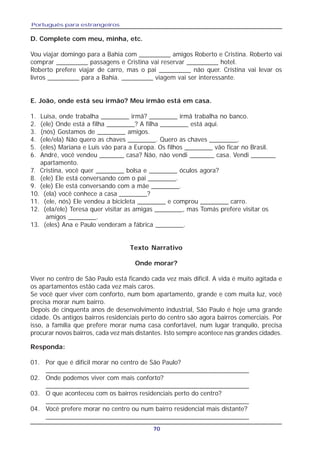 Português para estrangeiros
70
D. Complete com meu, minha, etc.
Vou viajar domingo para a Bahia com _________ amigos Roberto e Cristina. Roberto vai
comprar _________ passagens e Cristina vai reservar _________ hotel.
Roberto prefere viajar de carro, mas o pai _________ não quer. Cristina vai levar os
livros _________ para a Bahia. _________ viagem vai ser interessante.
E. João, onde está seu irmão? Meu irmão está em casa.
1. Luisa, onde trabalha ________ irmã? ________ irmã trabalha no banco.
2. (ele) Onde está a filha ________? A filha ________ está aqui.
3. (nós) Gostamos de ________ amigos.
4. (ele/ela) Não quero as chaves ________. Quero as chaves ________.
5. (eles) Mariana e Luís vão para a Europa. Os filhos ________ vão ficar no Brasil.
6. André, você vendeu _______ casa? Não, não vendi _______ casa. Vendi _______
apartamento.
7. Cristina, você quer ________ bolsa e ________ óculos agora?
8. (ele) Ele está conversando com o pai ________.
9. (ele) Ele está conversando com a mãe ________.
10. (ela) você conhece a casa ________?
11. (ele, nós) Ele vendeu a bicicleta ________ e comprou ________ carro.
12. (ela/ele) Teresa quer visitar as amigas ________, mas Tomás prefere visitar os
amigos ________.
13. (eles) Ana e Paulo venderam a fábrica ________.
Texto Narrativo
Onde morar?
Viver no centro de São Paulo está ficando cada vez mais difícil. A vida é muito agitada e
os apartamentos estão cada vez mais caros.
Se você quer viver com conforto, num bom apartamento, grande e com muita luz, você
precisa morar num bairro.
Depois de cinquenta anos de desenvolvimento industrial, São Paulo é hoje uma grande
cidade. Os antigos bairros residenciais perto do centro são agora bairros comerciais. Por
isso, a família que prefere morar numa casa confortável, num lugar tranquilo, precisa
procurar novos bairros, cada vez mais distantes. Isto sempre acontece nas grandes cidades.
Responda:
01. Por que é difícil morar no centro de São Paulo?
________________________________________________________
02. Onde podemos viver com mais conforto?
________________________________________________________
03. O que aconteceu com os bairros residenciais perto do centro?
________________________________________________________
04. Você prefere morar no centro ou num bairro residencial mais distante?
________________________________________________________
 
