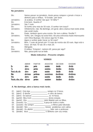 Português para estrangeiros
71
No jornaleiro
Ele: Vamos passar no jornaleiro. Assim posso comprar o jornal e trocar o
dinheiro para o ônibus. “O Estado”, por favor.
Jornaleiro: Já acabou. O senhor não quer “A Folha”?
Ele: Está bem. Quanto é?
Jornaleiro: São 7 reais.
Ele: Só tenho uma nota de 50 reais. O senhor tem troco?
Jornaleiro: Infelizmente, não. No domingo, em geral, abro a banca mais tarde ainda
não vendi muito.
Ela: Paulo, também quero uma revista. Ele tem o último “Desfile”?
Jornaleiro: Tenho, sim. Chegou na sexta feira. Há uma entrevista muito interessante
com Chico Buarque. Ele esteve aqui há 15 dias.
Ele: Agora o senhor pode trocar os 50 reais?
Jornaleiro: Bem, 7 reais do jornal com 13 reais da revista são 20 reais. Aqui está o
troco: 20 mais 10 são 30 e mais 20.
Ele: Obrigado.
Elas: O ônibus ”Estações”, número 69, passa por aqui?
Jornaleiro: Não, passa pela rua ao lado.
Modo indicativo - Presente simples
VERBOS
ABRIR PARTIR ASSISTIR DECIDIR DIVIDIR
Eu abro parto assisto decido divido
Tu abres partes assistes decides divides
Você, ele, ela abre parte assiste decide divide
Nós abrimos partimos assistimos decidimos dividimos
Vós abris partis assistis decidis dividis
Vocês, eles, elas abrem partem assistem decidem dividem
A. No domingo, abro a banca mais tarde.
01. (abrir) Esta loja ________________ sempre às 9 horas.
02. (abrir) O diretor ________________ o cofre do banco.
03. (abrir) Os bancos ________________ às 10 horas.
04. (partir) Meu trem ________________ desta estação.
05. (partir) Eles ________________ para Madrid com os filhos.
06. (assistir) Eu ________________ à peça de teatro à noite.
07. (assistir) Ele sempre ________________ a filmes pela televisão.
08. (decidir) Nós ________________ nossos problemas com calma.
09. (decidir) Os alunos ________________ falar com o professor.
10. (dividir) Você ________________ o dinheiro com seu irmão.
 