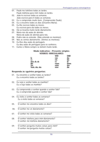 Português para estrangeiros
73
Modo indicativo - Presente simples
VERBOS IRREGULARES
VER DAR
Eu vejo dou
Tu vês dás
Você, ele, ela vê dá
Nós vemos damos
Vós vedes dais
Vocês, eles, elas vêem dão
01. Eu encontro o senhor todas as tardes?
Eu o encontro todas as tardes?
_______________________________________________
02. Eu vejo o senhor todas as manhãs?
Eu o vejo todas as manhãs?
_______________________________________________
03. Eu compreendo o senhor quando o senhor fala?
Eu o comprendo quando o senhor fala?
_______________________________________________
04. Eu visito o senhor todas as semanas?
Eu o visito todas as semanas?
_______________________________________________
05. O senhor me encontra todos os dias?
_______________________________________________
06. O senhor me vê diariamente?
_______________________________________________
07. O senhor me visita todas as semanas?
_______________________________________________
08. O senhor telefona para mim diariamente?
O senhor me telefona diariamente?
_______________________________________________
09. O senhor pergunta muitas coisas para mim?
O senhor me pergunta muitas coisas?
_______________________________________________
01. Paulo me telefona todas as tardes.
Paulo telefona para mim todas as tardes.
02. João te escreve todas as semanas.
João escreve para ti todas as semanas.
03. Eu o comprendo muito bem. (Compreendo Paulo).
04. Eu a encontro todos os dias (Encontro Maria).
05. Eu lhe escrevo todos os meses.
Eu escrevo para ela todos os meses.
06. Ela se levanta muito tarde diariamente.
07. Maria nos dá aulas de alemão.
Maria dá aulas de alemão para nós.
08. Pedro não os entende. (Não entende os meninos).
09. Nós as vemos diariamente. (Vemos as meninas).
10. Eu lhes dou aulas de português.
Eu dou aulas de português para os senhores.
11. Eunice e Maria sempre se deitam muito tarde.
Responda às sguintes perguntas:
 