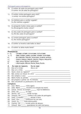 Português para estrangeiros
74
10. O senhor dá aulas de português para mim?
O senhor me dá aulas de português?
_______________________________________________
11. O senhor ensina português para mim?
o senhor me ensina português?
_______________________________________________
12. Eu telefono para o senhor seguido?
Eu lhe telefono seguido?
_______________________________________________
13. Eu pergunto muitas coisas para o senhor?
Eu lhe pergunto muitas coisas?
_______________________________________________
14. Eu dou aulas de português para o senhor?
Eu lhe dou aulas de português?
_______________________________________________
15. Eu ensino português para o senhor?
Eu lhe ensino português?
_______________________________________________
16. O senhor se levanta cedo todos os dias?
_______________________________________________
17. O senhor se deita muito tarde?
_______________________________________________
ã ~uã ~uã ~uã ~uã ~u] - cantam, acham, conversam, comunicam.
~e ~i~e ~i~e ~i~e ~i~e ~i] - bem, fazem, quem, querem, sabem, entendem.
ããããã ] - lã, holandês, francês, americano, levanta, ambos.
nnnnn ] - banco, tanque, ângulo, âncora, língua, enquanto.
õõõõõ ] - bom, onze, ônibus, confortável.
fffff] - informação,Afonso, frente, frase, fundo.
Pronúncia
A. Eu vejo os rapazes. Eu os vejo
01. Ana vê o irmão. Ana o vê.
02. Ana vê a irmã. __________________________________________________
03. Vocês vêem os rapazes? ___________________________________________
04. Nós vemos as moças no circo. _______________________________________
05. Ela compra a casa. ________________________________________________
06. Mário fecha as janelas. _____________________________________________
07. Ela prepara o jantar em 10 minutos. __________________________________
08. Eles encontram os professores no cinema. _____________________________
Complete
01. (eu) Mário ______ visita agora.
02. (ela) Mário ______ encontra na estação do metrô.
03. (você) Teresa, eu sempre ______ vejo na biblioteca.
04. (nós) Ele _______ vê aqui.
05. (livros) Ele _______ vende na loja.
06. (moças) Ele _______ conhece nas aulas de português.
07. (nós) O médico _______ atende à hora.
08. (nós) Eles ______ conhecem faz um ano.
09. (José) Eu _____ acho interessante.
10. (cartas) Ele _____ recebe antes do almoço.
11. (chave) Nós ______ guardamos no cofre do banco.
 