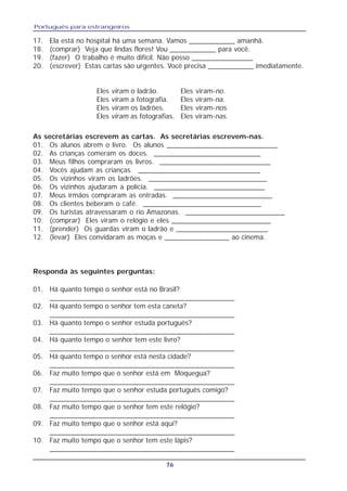 Português para estrangeiros
76
Eles viram o ladrão. Eles viram-no.
Eles viram a fotografia. Eles viram-na.
Eles viram os ladrões. Eles viram-nos.
Eles viram as fotografias. Eles viram-nas.
As secretárias escrevem as cartas. As secretárias escrevem-nas.
01. Os alunos abrem o livro. Os alunos _____________________________
02. As crianças comeram os doces. ____________________________
03. Meus filhos compraram os livros. _____________________________
04. Vocês ajudam as crianças. ________________________________
05. Os vizinhos viram os ladrões. _______________________________
06. Os vizinhos ajudaram a polícia. _____________________________
07. Meus irmãos compraram as entradas. __________________________
08. Os clientes beberam o café. _______________________________
09. Os turistas atravessaram o rio Amazonas. __________________________
10. (comprar) Eles viram o relógio e eles __________________________
11. (prender) Os guardas viram o ladrão e ________________________
12. (levar) Eles convidaram as moças e _________________ ao cinema.
01. Há quanto tempo o senhor está no Brasil?
_______________________________________________
02. Há quanto tempo o senhor tem esta caneta?
_______________________________________________
03. Há quanto tempo o senhor estuda português?
_______________________________________________
04. Há quanto tempo o senhor tem este livro?
_______________________________________________
05. Há quanto tempo o senhor está nesta cidade?
_______________________________________________
06. Faz muito tempo que o senhor está em Moquegua?
_______________________________________________
07. Faz muito tempo que o senhor estuda português comigo?
_______________________________________________
08. Faz muito tempo que o senhor tem este relógio?
_______________________________________________
09. Faz muito tempo que o senhor está aqui?
_______________________________________________
10. Faz muito tempo que o senhor tem este lápis?
_______________________________________________
Responda às seguintes perguntas:
17. Ela está no hospital há uma semana. Vamos ____________ amanhã.
18. (comprar) Veja que lindas flores! Vou ____________ para você.
19. (fazer) O trabalho é muito difícil. Não posso ________________
20. (escrever) Estas cartas são urgentes. Você precisa ____________ imediatamente.
 