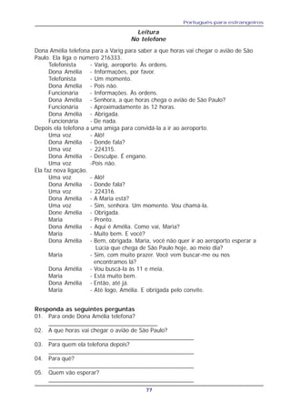 Português para estrangeiros
77
Dona Amélia telefona para a Varig para saber a que horas vai chegar o avião de São
Paulo. Ela liga o número 216333.
Telefonista - Varig, aeroporto. Às ordens.
Dona Amélia - Informações, por favor.
Telefonista - Um momento.
Dona Amélia - Pois não.
Funcionária - Informações. Às ordens.
Dona Amélia - Senhora, a que horas chega o avião de São Paulo?
Funcionária - Aproximadamente às 12 horas.
Dona Amélia - Abrigada.
Funcionária - De nada.
Depois ela telefona a uma amiga para convidá-la a ir ao aeroporto.
Uma voz - Alô!
Dona Amélia - Donde fala?
Uma voz - 224315.
Dona Amélia - Desculpe. É engano.
Uma voz -Pois não.
Ela faz nova ligação.
Uma voz - Alô!
Dona Amélia - Donde fala?
Uma voz - 224316.
Dona Amélia - A Maria está?
Uma voz - Sim, senhora. Um momento. Vou chamá-la.
Done Amélia - Obrigada.
Maria - Pronto.
Dona Amélia - Aqui é Amélia. Como vai, Maria?
Maria - Muito bem. E você?
Dona Amélia - Bem, obrigada. Maria, você não quer ir ao aeroporto esperar a
Lúcia que chega de São Paulo hoje, ao meio dia?
Maria - Sim, com muito prazer. Você vem buscar-me ou nos
encontramos lá?
Dona Amélia - Vou buscá-la às 11 e meia.
Maria - Está muito bem.
Dona Amélia - Então, até já.
Maria - Até logo, Amélia. E obrigada pelo convite.
Leitura
No telefone
Responda as seguintes perguntas
01. Para onde Dona Amélia telefona?
_________________________________
02. A que horas vai chegar o avião de São Paulo?
____________________________________________
03. Para quem ela telefona depois?
____________________________________________
04. Para quê?
____________________________________________
05. Quem vão esperar?
____________________________________________
 