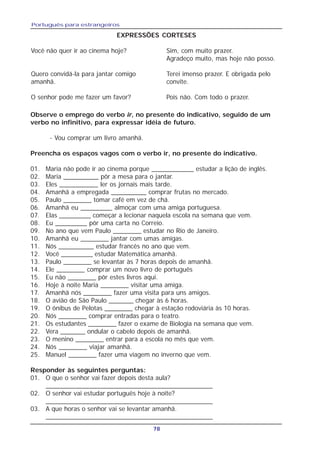 Português para estrangeiros
78
EXPRESSÕES CORTESES
Você não quer ir ao cinema hoje? Sim, com muito prazer.
Agradeço muito, mas hoje não posso.
Quero convidá-la para jantar comigo Terei imenso prazer. E obrigada pelo
amanhã. convite.
O senhor pode me fazer um favor? Pois não. Com todo o prazer.
Observe o emprego do verbo ir, no presente do indicativo, seguido de um
verbo no infinitivo, para expressar idéia de futuro.
- Vou comprar um livro amanhã.
Preencha os espaços vagos com o verbo ir, no presente do indicativo.
01. Maria não pode ir ao cinema porque ____________ estudar a lição de inglês.
02. Maria __________ pôr a mesa para o jantar.
03. Eles ___________ ler os jornais mais tarde.
04. Amanhã a empregada __________ comprar frutas no mercado.
05. Paulo ________ tomar café em vez de chá.
06. Amanhã eu _________ almoçar com uma amiga portuguesa.
07. Elas _________ começar a lecionar naquela escola na semana que vem.
08. Eu _________ pôr uma carta no Correio.
09. No ano que vem Paulo ________ estudar no Rio de Janeiro.
10. Amanhã eu ________ jantar com umas amigas.
11. Nós __________ estudar francês no ano que vem.
12. Você _________ estudar Matemática amanhã.
13. Paulo ________ se levantar às 7 horas depois de amanhã.
14. Ele ________ comprar um novo livro de português
15. Eu não ________ pôr estes livros aqui.
16. Hoje à noite Maria ________ visitar uma amiga.
17. Amanhã nós ________ fazer uma visita para uns amigos.
18. O avião de São Paulo _______ chegar às 6 horas.
19. O ônibus de Pelotas ________ chegar à estação rodoviária às 10 horas.
20. Nós ________ comprar entradas para o teatro.
21. Os estudantes ________ fazer o exame de Biologia na semana que vem.
22. Vera _______ ondular o cabelo depois de amanhã.
23. O menino ________ entrar para a escola no mês que vem.
24. Nós ________ viajar amanhã.
25. Manuel ________ fazer uma viagem no inverno que vem.
Responder às seguintes perguntas:
01. O que o senhor vai fazer depois desta aula?
______________________________________________
02. O senhor vai estudar português hoje à noite?
______________________________________________
03. A que horas o senhor vai se levantar amanhã.
______________________________________________
 