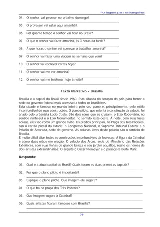 Português para estrangeiros
79
04. O senhor vai passear no próximo domingo?
___________________________________________________
05. O professor vai estar aqui amanhã?
___________________________________________________
06. Por quanto tempo o senhor vai ficar no Brasil?
___________________________________________________
07. O que o senhor vai fazer amanhã, às 3 horas da tarde?
___________________________________________________
08. A que horas o senhor vai começar a trabalhar amanhã?
___________________________________________________
09. O senhor vai fazer uma viagem na semana que vem?
___________________________________________________
10. O senhor vai escrever cartas hoje?
___________________________________________________
11. O senhor vai me ver amanhã?
___________________________________________________
12. O senhor vai me telefonar hoje à noite?
___________________________________________________
Texto Narrativo - Brasília
Brasília é a capital do Brasil desde 1960. Está situada no coração do pais para tornar a
sede do governo federal mais acessível a todos os brasileiros.
Esta cidade é famosa no mundo inteiro pelo seu plano e, principalmente, pelo estilo
inconfundível de suas construções. O plano piloto, que orienta a construção da cidade, foi
criado pelo urbanista Lúcio Costa. São dois eixos que se cruzam: o Eixo Rodoviário, no
sentido norte-sul e o Eixo Monumental, no sentido leste-oeste. À noite, com suas luzes
acesas, eles são como um grande avião. Os prédios principais, na Praça dos Três Poderes,
são o cartão postal da cidade: o Congresso Nacional, o Supremo Tribunal Federal e o
Palácio de Alvorada, sede do governo. As colunas leves deste palácio são o símbolo de
Brasília.
É muito difícil citar todas as construções inconfundíveis da Novacap. A figura da Catedral
é como duas mãos em oração. O palácio dos Arcos, sede do Ministério das Relações
Exteriores, com suas linhas de grande beleza e seu jardim aquático, reúne os nomes de
dois artistas extraordinarios: O arquiteto Oscar Niemeyer e o paisagista Burle Marx.
Responda:
01. Qual é a atual capital do Brasil? Quais foram as duas primeiras capitais?
________________________________________________________________
02. Por que o plano piloto é importante?
________________________________________________________________
03. Explique o plano piloto. Que imagem ele sugere?
________________________________________________________________
04. O que há na praça dos Três Poderes?
________________________________________________________________
05. Que imagem sugere a Catedral?
________________________________________________________________
06. Quais artistas ficaram famosos com Brasília?
________________________________________________________________
 