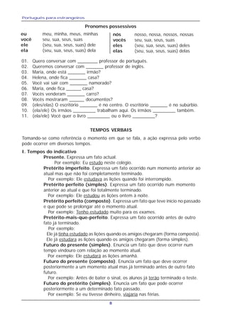 Português para estrangeiros
8
eu meu, minha, meus, minhas
você seu, sua, seus, suas
ele (seu, sua, seus, suas) dele
ela (seu, sua, seus, suas) dela
nós nosso, nossa, nossos, nossas
vocês seu, sua, seus, suas
eles (seu, sua, seus, suas) deles
elas (seu, sua, seus, suas) delas
Pronomes possessivos
01. Quero conversar com ________ professor de português.
02. Queremos conversar com _______ professor de inglês.
03. Maria, onde está _______ irmão?
04. Helena, onde fica _______ casa?
05. Você vai sair com _______ namorado?
06. Maria, onde fica ______ casa?
07. Vocês venderam _______ carro?
08. Vocês mostraram ______ documentos?
09. (eles/elas) O escritório _______ é no centro. O escritório _______ é no subúrbio.
10. (ela/ele) Os irmãos _________ trabalham aqui. Os irmãos _________ também.
11. (ela/ele) Você quer o livro _________ ou o livro _________?
TEMPOS VERBAIS
Tomando-se como referência o momento em que se fala, a ação expressa pelo verbo
pode ocorrer em diversos tempos.
I. Tempos do indicativo
Presente. Expressa um fato actual.
Por exemplo: Eu estudo neste colégio.
Pretérito imperfeito. Expressa um fato ocorrido num momento anterior ao
atual mas que não foi completamente terminado.
Por exemplo: Ele estudava as lições quando foi interrompido.
Pretérito perfeito (simples). Expressa um fato ocorrido num momento
anterior ao atual e que foi totalmente terminado.
Por exemplo: Ele estudou as lições ontem à noite.
Pretérito perfeito (composto). Expressa um fato que teve início no passado
e que pode se prolongar até o momento atual.
Por exemplo: Tenho estudado muito para os exames.
Pretérito-mais-que-perfeito. Expressa um fato ocorrido antes de outro
fato já terminado.
Por exemplo:
Ele já tinha estudado as lições quando os amigos chegaram (forma composta).
Ele já estudara as lições quando os amigos chegaram (forma simples).
Futuro do presente (simples). Enuncia um fato que deve ocorrer num
tempo vindouro com relação ao momento atual.
Por exemplo: Ele estudará as lições amanhã.
Futuro do presente (composto). Enuncia um fato que deve ocorrer
posteriormente a um momento atual mas já terminado antes de outro fato
futuro.
Por exemplo: Antes de bater o sinal, os alunos já terão terminado o teste.
Futuro do pretérito (simples). Enuncia um fato que pode ocorrer
posteriormente a um determinado fato passado.
Por exemplo: Se eu tivesse dinheiro, viajaría nas férias.
 