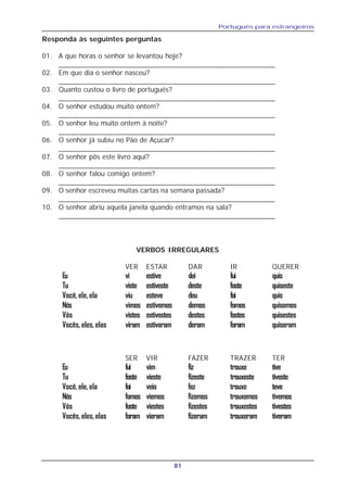 Português para estrangeiros
81
Responda às seguintes perguntas
01. A que horas o senhor se levantou hoje?
_______________________________________________________
02. Em que dia o senhor nasceu?
_______________________________________________________
03. Quanto custou o livro de portugués?
_______________________________________________________
04. O senhor estudou muito ontem?
_______________________________________________________
05. O senhor leu muito ontem à noite?
_______________________________________________________
06. O senhor já subiu no Pão de Açucar?
_______________________________________________________
07. O senhor pôs este livro aqui?
_______________________________________________________
08. O senhor falou comigo ontem?
_______________________________________________________
09. O senhor escreveu muitas cartas na semana passada?
_______________________________________________________
10. O senhor abriu aquela janela quando entramos na sala?
_______________________________________________________
VERBOS IRREGULARES
VER ESTAR DAR IR QUERER
Eu vi estive dei fui quis
Tu viste estiveste deste foste quiseste
Você, ele, ela viu esteve deu foi quis
Nós vimos estivemos demos fomos quisemos
Vós vistes estivestes destes fostes quisestes
Vocês,eles,elas viram estiveram deram foram quiseram
SER VIR FAZER TRAZER TER
Eu fui vim fiz trouxe tive
Tu foste vieste fizeste trouxeste tiveste
Você, ele, ela foi veio fez trouxe teve
Nós fomos viemos fizemos trouxemos tivemos
Vós foste viestes fizestes trouxestes tivestes
Vocês,eles,elas foram vieram fizeram trouxeram tiveram
 