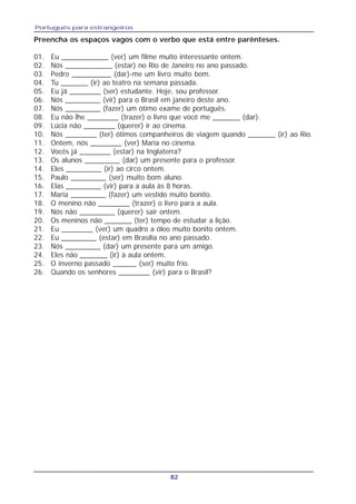 Português para estrangeiros
82
Preencha os espaços vagos com o verbo que está entre parênteses.
01. Eu ____________ (ver) um filme muito interessante ontem.
02. Nós ____________ (estar) no Rio de Janeiro no ano passado.
03. Pedro __________ (dar)-me um livro muito bom.
04. Tu _______ (ir) ao teatro na semana passada.
05. Eu já ________ (ser) estudante. Hoje, sou professor.
06. Nós _________ (vir) para o Brasil em janeiro deste ano.
07. Nós _________ (fazer) um ótimo exame de português.
08. Eu não lhe ________ (trazer) o livro que você me _______ (dar).
09. Lúcia não ________ (querer) ir ao cinema.
10. Nós ________ (ter) ótimos companheiros de viagem quando _______ (ir) ao Rio.
11. Ontem, nós ________ (ver) Maria no cinema.
12. Vocês já ________ (estar) na Inglaterra?
13. Os alunos _________ (dar) um presente para o professor.
14. Eles _________ (ir) ao circo ontem.
15. Paulo _________ (ser) muito bom aluno.
16. Elas _________ (vir) para a aula às 8 horas.
17. Maria _________ (fazer) um vestido muito bonito.
18. O menino não ________ (trazer) o livro para a aula.
19. Nós não _________ (querer) sair ontem.
20. Os meninos não _______ (ter) tempo de estudar a lição.
21. Eu ________ (ver) um quadro a óleo muito bonito ontem.
22. Eu _________ (estar) em Brasília no ano passado.
23. Nós _________ (dar) um presente para um amigo.
24. Eles não _______ (ir) à aula ontem.
25. O inverno passado ______ (ser) muito frio.
26. Quando os senhores ________ (vir) para o Brasil?
 