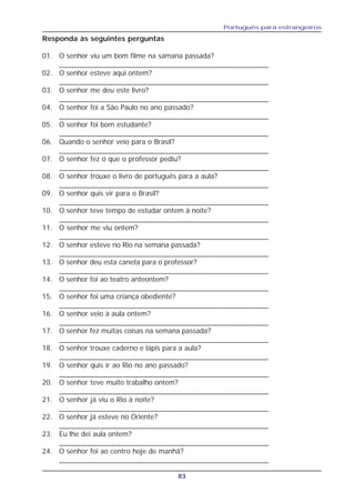Português para estrangeiros
83
Responda às seguintes perguntas
01. O senhor viu um bom filme na samana passada?
____________________________________________________
02. O senhor esteve aqui ontem?
____________________________________________________
03. O senhor me deu este livro?
____________________________________________________
04. O senhor foi a São Paulo no ano passado?
____________________________________________________
05. O senhor foi bom estudante?
____________________________________________________
06. Quando o senhor veio para o Brasil?
____________________________________________________
07. O senhor fez o que o professor pediu?
____________________________________________________
08. O senhor trouxe o livro de português para a aula?
____________________________________________________
09. O senhor quis vir para o Brasil?
____________________________________________________
10. O senhor teve tempo de estudar ontem à noite?
____________________________________________________
11. O senhor me viu ontem?
____________________________________________________
12. O senhor esteve no Rio na semana passada?
____________________________________________________
13. O senhor deu esta caneta para o professor?
____________________________________________________
14. O senhor foi ao teatro anteontem?
____________________________________________________
15. O senhor foi uma criança obediente?
____________________________________________________
16. O senhor veio à aula ontem?
____________________________________________________
17. O senhor fez muitas coisas na semana passada?
____________________________________________________
18. O senhor trouxe caderno e lápis para a aula?
____________________________________________________
19. O senhor quis ir ao Rio no ano passado?
____________________________________________________
20. O senhor teve muito trabalho ontem?
____________________________________________________
21. O senhor já viu o Rio à noite?
____________________________________________________
22. O senhor já esteve no Oriente?
____________________________________________________
23. Eu lhe dei aula ontem?
____________________________________________________
24. O senhor foi ao centro hoje de manhã?
____________________________________________________
 