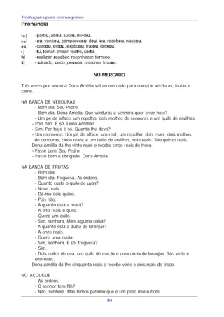 Português para estrangeiros
84
Pronúncia
iuiuiuiuiu] - partiu, abriu, subiu, dividiu.
eueueueueu] - eu, venceu, compareceu, deu, leu, recebeu, nasceu.
ououououou] - cantou, estou, explicou, tratou, deixou.
ttttt] - tu, tomar, entrar, teatro, carta.
RRRRR] - realizar, receber, reconhecer, terreno.
SSSSS] - sábado, cedo, pessoa, próximo, trouxe.
NO MERCADO
Três vezes por semana Dona Amélia vai ao mercado para comprar verduras, frutas e
carne.
NA BANCA DE VERDURAS
- Bom dia, Seu Pedro.
- Bom dia, Dona Amelia. Que verduras a senhora quer levar hoje?
- Um pé de alface, um repolho, dois molhos de cenouras e um quilo de ervilhas.
- Pois não. É só, Dona Amélia?
- Sim. Por hoje é só. Quanto lhe devo?
- Um momento. Um pé de alface, um real; um repolho, dois reais; dois molhos
de cenouras, cinco reais; e um quilo de ervilhas, sete reais. São quinze reais.
Dona Amélia dá-lhe vinte reais e recebe cinco reais de troco.
- Passe bem, Seu Pedro.
- Passe bem e obrigado, Dona Amélia.
NA BANCA DE FRUTAS
- Bom dia.
- Bom dia, freguesa. Às ordens.
- Quanto custa o quilo de uvas?
- Nove reais.
- Dê-me dois quilos.
- Pois não.
- A quanto está a maçã?
- A oito reais o quilo.
- Quero um quilo.
- Sim, senhora. Mais alguma coisa?
- A quanto está a dúzia de laranjas?
- A onze reais.
- Quero uma dúzia.
- Sim, senhora. É só, freguesa?
- Sim.
- Dois quilos de uva, um quilo de macãs e uma dúzia de laranjas. São vinte e
oito reais.
Dona Amélia dá-lhe cinquenta reais e recebe vinte e dois reais de troco.
NO AÇOUGUE
- Às ordens.
- O senhor tem filé?
- Não, senhora. Mas temos patinho que é um peso muito bom.
 