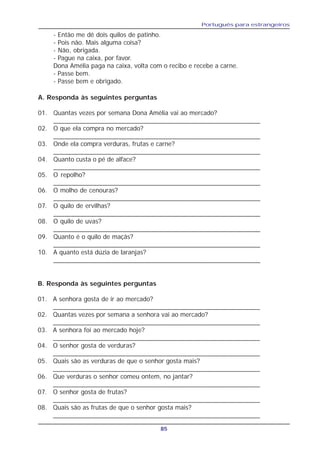 Português para estrangeiros
85
- Então me dê dois quilos de patinho.
- Pois não. Mais alguma coisa?
- Não, obrigada.
- Pague na caixa, por favor.
Dona Amélia paga na caixa, volta com o recibo e recebe a carne.
- Passe bem.
- Passe bem e obrigado.
A. Responda às seguintes perguntas
01. Quantas vezes por semana Dona Amélia vai ao mercado?
_________________________________________________________
02. O que ela compra no mercado?
_________________________________________________________
03. Onde ela compra verduras, frutas e carne?
_________________________________________________________
04. Quanto custa o pé de alface?
_________________________________________________________
05. O repolho?
_________________________________________________________
06. O molho de cenouras?
_________________________________________________________
07. O quilo de ervilhas?
_________________________________________________________
08. O quilo de uvas?
_________________________________________________________
09. Quanto é o quilo de maçãs?
_________________________________________________________
10. A quanto está dúzia de laranjas?
_________________________________________________________
B. Responda às seguintes perguntas
01. A senhora gosta de ir ao mercado?
_________________________________________________________
02. Quantas vezes por semana a senhora vai ao mercado?
_________________________________________________________
03. A senhora foi ao mercado hoje?
_________________________________________________________
04. O senhor gosta de verduras?
_________________________________________________________
05. Quais são as verduras de que o senhor gosta mais?
_________________________________________________________
06. Que verduras o senhor comeu ontem, no jantar?
_________________________________________________________
07. O senhor gosta de frutas?
_________________________________________________________
08. Quais são as frutas de que o senhor gosta mais?
_________________________________________________________
 