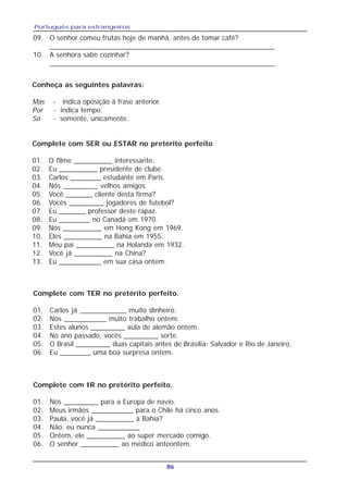 Português para estrangeiros
86
09. O senhor comeu frutas hoje de manhã, antes de tomar café?
_________________________________________________________
10. A senhora sabe cozinhar?
_________________________________________________________
Conheça as seguintes palavras:
Mas - indica oposição à frase anterior.
Por - indica tempo.
Só - somente, unicamente.
Complete com SER ou ESTAR no pretérito perfeito
01. O filme __________ interessante.
02. Eu __________ presidente de clube.
03. Carlos ________ estudante em Paris.
04. Nós _________ velhos amigos.
05. Você _______ cliente desta firma?
06. Vocês _________ jogadores de futebol?
07. Eu _______ professor deste rapaz.
08. Eu ________ no Canadá em 1970.
09. Nós __________ em Hong Kong em 1969.
10. Eles __________ na Bahia em 1955.
11. Meu pai __________ na Holanda em 1932.
12. Você já __________ na China?
13. Eu ___________ em sua casa ontem.
Complete com TER no pretérito perfeito.
01. Carlos já ____________ muito dinheiro.
02. Nós ___________ muito trabalho ontem.
03. Estes alunos _________ aula de alemão ontem.
04. No ano passado, vocês _________ sorte.
05. O Brasil _________ duas capitais antes de Brasília: Salvador e Rio de Janeiro.
06. Eu ________ uma boa surpresa ontem.
Complete com IR no pretérito perfeito.
01. Nós _________ para a Europa de navio.
02. Meus irmãos ___________ para o Chile há cinco anos.
03. Paula, você já __________ à Bahia?
04. Não, eu nunca ___________ .
05. Ontem, ele __________ ao super mercado comigo.
06. O senhor __________ ao médico anteontem.
 