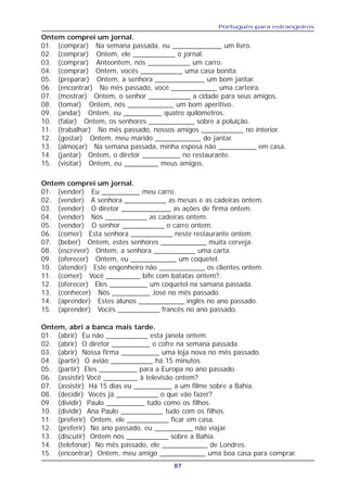 Português para estrangeiros
87
Ontem, abri a banca mais tarde.
01. (abrir) Eu não ___________ esta janela ontem.
02. (abrir) O diretor __________ o cofre na semana passada.
03. (abrir) Nossa firma __________ uma loja nova no mês passado.
04. (partir) O avião ___________ há 15 minutos.
05. (partir) Eles __________ para a Europa no ano passado.
06. (assistir) Você _________ à televisão ontem?
07. (assistir) Há 15 dias eu __________ a um filme sobre a Bahia.
08. (decidir) Vocês já ___________ o que vão fazer?
09. (dividir) Paulo __________ tudo como os filhos.
10. (dividir) Ana Paulo ___________ tudo com os filhos.
11. (preferir) Ontem, ele ___________ ficar em casa.
12. (preferir) No ano passado, eu __________ não viajar.
13. (discutir) Ontem nós ___________ sobre a Bahia.
14. (telefonar) No mês passado, ele ____________ de Londres.
15. (encontrar) Ontem, meu amigo ____________ uma boa casa para comprar.
Ontem comprei um jornal.
01. (comprar) Na semana passada, eu _____________ um livro.
02. (comprar) Ontem, ele ___________ o jornal.
03. (comprar) Anteontem, nós ___________ um carro.
04. (comprar) Ontem, vocês ___________ uma casa bonita.
05. (preparar) Ontem, a senhora _____________ um bom jantar.
06. (encontrar) No mês passado, você ____________ uma carteira.
07. (mostrar) Ontem, o senhor ___________ a cidade para seus amigos.
08. (tomar) Ontem, nós ____________ um bom aperitivo.
09. (andar) Ontem, eu __________ quatro quilómetros.
10. (falar) Ontem, os senhores ____________ sobre a poluição.
11. (trabalhar) No mês passado, nossos amigos ___________ no interior.
12. (gostar) Ontem, meu marido ____________ do jantar.
13. (almoçar) Na semana passada, minha esposa não __________ em casa.
14. (jantar) Ontem, o diretor __________ no restaurante.
15. (visitar) Ontem, eu _________ meus amigos.
Ontem comprei um jornal.
01. (vender) Eu __________ meu carro.
02. (vender) A senhora ___________ as mesas e as cadeiras ontem.
03. (vender) O diretor _____________ as ações de firma ontem.
04. (vender) Nós ___________ as cadeiras ontem.
05. (vender) O senhor ___________ o carro ontem.
06. (comer) Esta senhora ___________ neste restaurante ontem.
07. (beber) Ontem, estes senhores ____________ muita cerveja.
08. (escrever) Ontem, a senhora ___________ uma carta.
09. (oferecer) Ontem, eu ____________ um coquetel.
10. (atender) Este engenheiro não ____________ os clientes ontem.
11. (comer) Você _________ bife com batatas ontem?.
12. (oferecer) Eles __________ um coquetel na samana passada.
13. (conhecer) Nós __________ José no mês passado.
14. (aprender) Estes alunos ____________ inglês no ano passado.
15. (aprender) Vocês ___________ francês no ano passado.
 