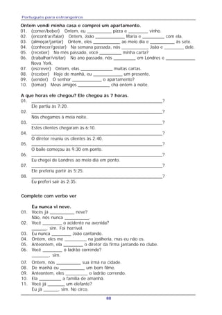 Português para estrangeiros
88
Ontem vendi minha casa e comprei um apartamento.
01. (comer/beber) Ontem, eu __________ pizza e ________ vinho.
02. (encontrar/falar) Ontem, João ____________ Maria e _________ com ela.
03. (almoçar/jantar) Ontem, eles ___________ ao meio dia e __________ às sete.
04. (conhecer/gostar) Na semana passada, nós ___________ João e ________ dele.
05. (receber) No mês passado, você _________ minha carta?
06. (trabalhar/visitar) No ano passado, nós _________ em Londres e ____________
Nova York.
07. (escrever) Ontem, elas _____________ muitas cartas.
08. (receber) Hoje de manhã, eu ____________ um presente.
09. (vender) O senhor ____________ o apartamento?
10. (tomar) Meus amigos _____________ chá ontem à noite.
A que horas ele chegou? Ele chegou às 7 horas.
01. ____________________________________________________?
Ele partiu às 7:20.
02. ____________________________________________________?
Nós chegamos à meia noite.
03. ____________________________________________________?
Estes clientes chegaram às 6:10.
04. ____________________________________________________?
O diretor reuniu os clientes às 2:40.
05. ____________________________________________________?
O baile começou às 9:30 em ponto.
06. ____________________________________________________?
Eu chegei de Londres ao meio dia em ponto.
07. ____________________________________________________?
Ele preferiu partir às 5:25.
08. ____________________________________________________?
Eu preferi sair às 2:35.
Complete com verbo ver
Eu nunca vi neve.
01. Vocês já __________ neve?
Não, nós nunca __________.
02. Você ________ o acidente na avenida?
______, sim. Foi horrível.
03. Eu nunca ________ João cantando.
04. Ontem, eles me _________ na joalheria, mas eu não os.
05. Anteontem, ela ________ o diretor da firma jantando no clube.
06. Você ________ o ladrão correndo?
_______, sim.
07. Ontem, nós __________ sua irmã na cidade.
08. De manhã eu __________ um bom filme.
09. Anteontem, eles _________ o ladrão correndo.
10. Ela _________ a familia de amanhã.
11. Você já _______ um elefante?
Eu já ______, sim. No circo.
 