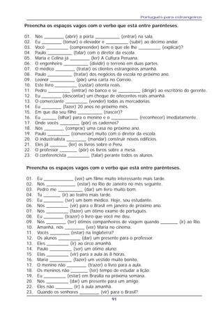 Português para estrangeiros
91
Preencha os espaços vagos com o verbo que está entre parênteses.
01. Nós ________ (abrir) a porta __________ (entrar) na sala.
02. Eu ________ (tomar) o elevador e _________ (subir) ao décimo andar.
03. Você _________ (compreender) bem o que ele lhe _________ (explicar)?
04. Paulo __________ (falar) com o diretor da escola.
05. Maria e Celina já ________ (ler) A Cultura Peruana.
06. O engenheiro __________ (dividir) o terreno em duas partes.
07. O médico ________ (tratar) os clientes estrangeiros amanhã.
08. Paulo __________ (tratar) dos negócios da escola no próximo ano.
09. Leonor __________ (pôr) uma carta no Correio.
10. Este livro _________ (custar) oitenta reais.
11. Pedro _________ (entrar) no banco e se _________ (dirigir) ao escritório do gerente.
12. Eu ________ (descontar) um cheque de oitecentos reais amanhã.
13. O comerciante _________ (vender) todas as mercadorias.
14. Eu ________ (fazer) 20 anos no próximo mês.
15. Em que dia seu filho __________ (nascer)?
16. Eu ______ (olhar) para o menino e o ___________ (reconhecer) imediatamente.
17. Onde vocês ________ (pôr) os cadernos?
18. Nós ________ (comprar) uma casa no próximo ano.
19. Paulo _________ (conversar) muito com o diretor da escola.
20. O industrialista ________ (mandar) construir novos edifícios.
21. Eles já _______ (ler) os livros sobre o Peru.
22. O professor _______ (pôr) os livros sobre a mesa.
23. O conferencista _________ (falar) perante todos os alunos.
Preencha os espaços vagos com o verbo que está entre parênteses.
01. Eu ____________ (ver) um filme muito interessante mais tarde.
02. Nós ____________ (estar) no Rio de Janeiro no mês seguinte.
03. Pedro me __________ (dar) um livro muito bom.
04. Tu _______ (ir) ao teatro mais tarde.
05. Eu ________ (ser) um bom médico. Hoje, sou estudante.
06. Nós _________ (vir) para o Brasil em janeiro de próximo ano.
07. Nós _________ (fazer) um ótimo exame de português.
08. Eu ________ (trazer) o livro que você me deu.
09. Nós ________ (ter) ótimos companheiros de viagem quando _______ (ir) ao Rio.
10. Amanhã, nós ________ (ver) Maria no cinema.
11. Vocês ________ (estar) na Inglaterra?
12. Os alunos _________ (dar) um presente para o professor.
13. Eles _________ (ir) ao circo amanhã.
14. Paulo _________ (ser) um ótimo aluno.
15. Elas _________ (vir) para a aula às 8 horas.
16. Maria _________ (fazer) um vestido muito bonito.
17. O menino não ________ (trazer) o livro para a aula.
18. Os meninos não _______ (ter) tempo de estudar a lição.
19. Eu _________ (estar) em Brasília na próxima semana.
20. Nós _________ (dar) um presente para um amigo.
22. Eles não _______ (ir) à aula amanhã.
23. Quando os senhores ________ (vir) para o Brasil?
 