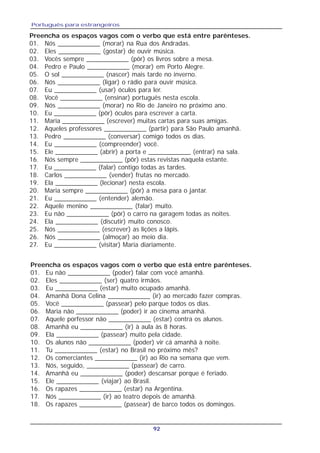 Português para estrangeiros
92
Preencha os espaços vagos com o verbo que está entre parênteses.
01. Nós ____________ (morar) na Rua dos Andradas.
02. Eles ____________ (gostar) de ouvir música.
03. Vocês sempre ____________ (pôr) os livros sobre a mesa.
04. Pedro e Paulo ____________ (morar) em Porto Alegre.
05. O sol ____________ (nascer) mais tarde no inverno.
06. Nós ____________ (ligar) o rádio para ouvir música.
07. Eu ____________ (usar) óculos para ler.
08. Você ____________ (ensinar) português nesta escola.
09. Nós ____________ (morar) no Rio de Janeiro no próximo ano.
10. Eu ____________ (pôr) óculos para escrever a carta.
11. Maria ____________ (escrever) muitas cartas para suas amigas.
12. Aqueles professores ____________ (partir) para São Paulo amanhã.
13. Pedro ____________ (conversar) comigo todos os dias.
14. Eu ____________ (compreender) você.
15. Ele ____________ (abrir) a porta e ____________ (entrar) na sala.
16. Nós sempre ____________ (pôr) estas revistas naquela estante.
17. Eu ____________ (falar) contigo todas as tardes.
18. Carlos ____________ (vender) frutas no mercado.
19. Ela ____________ (lecionar) nesta escola.
20. Maria sempre ____________ (pôr) a mesa para o jantar.
21. Eu ____________ (entender) alemão.
22. Aquele menino ____________ (falar) muito.
23. Eu não ____________ (pôr) o carro na garagem todas as noites.
24. Ela ____________ (discutir) muito conosco.
25. Nós ____________ (escrever) as lições a lápis.
26. Nós ____________ (almoçar) ao meio dia.
27. Eu ____________ (visitar) Maria diariamente.
Preencha os espaços vagos com o verbo que está entre parênteses.
01. Eu não ____________ (poder) falar com você amanhã.
02. Eles ____________ (ser) quatro irmãos.
03. Eu ____________ (estar) muito ocupado amanhã.
04. Amanhã Dona Celina ____________ (ir) ao mercado fazer compras.
05. Você ____________ (passear) pelo parque todos os dias.
06. Maria não ____________ (poder) ir ao cinema amanhã.
07. Aquele porfessor não ____________ (estar) contra os alunos.
08. Amanhã eu ____________ (ir) à aula às 8 horas.
09. Ela ____________ (passear) muito pela cidade.
10. Os alunos não ____________ (poder) vir cá amanhã à noite.
11. Tu ____________ (estar) no Brasil no próximo mês?
12. Os comerciantes ____________ (ir) ao Rio na semana que vem.
13. Nós, seguido, ____________ (passear) de carro.
14. Amanhã eu ____________ (poder) descansar porque é feriado.
15. Ele ____________ (viajar) ao Brasil.
16. Os rapazes ____________ (estar) na Argentina.
17. Nós ____________ (ir) ao teatro depois de amanhã.
18. Os rapazes ____________ (passear) de barco todos os domingos.
 