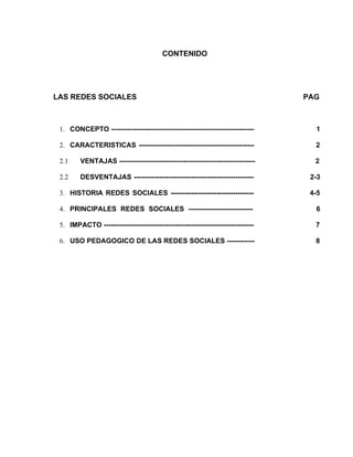CONTENIDO




LAS REDES SOCIALES                                                              PAG



 1. CONCEPTO --------------------------------------------------------------       1

 2. CARACTERISTICAS --------------------------------------------------            2

 2.1     VENTAJAS -----------------------------------------------------------     2

 2.2     DESVENTAJAS ----------------------------------------------------        2-3

 3. HISTORIA REDES SOCIALES ------------------------------------                 4-5

 4. PRINCIPALES REDES SOCIALES ----------------------------                       6

 5. IMPACTO -----------------------------------------------------------------     7

 6. USO PEDAGOGICO DE LAS REDES SOCIALES ------------                             8
 