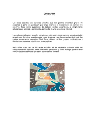CONCEPTO



Las redes sociales son espacios virtuales, que nos permite encontrar grupos de
personas o gente en particular que tenga intereses o necesidades en común con
nosotros, tales como cuestiones de trabajo, gustos, parentesco, o simplemente
relaciones de amistad o sentimental, por medio de una conexión a Internet.


Las redes sociales son también estructuras, esto quiere decir que nos permite estudiar
o participar de estos servicios para quien lo desee, con herramientas dentro de las
cuales encontramos mensajes, Chat, fotos, videos, perfiles, grupos, publicaciones y
demás caracteres que nos brindan estas páginas.


Para hacer buen uso de las redes sociales, se es necesario practicar todos los
comportamientos digitales, tener una buena privacidad y saber manejar para un bien
común todos los servicios que estos espacios nos brindan.
 