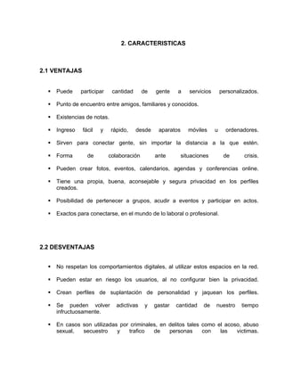 2. CARACTERISTICAS



2.1 VENTAJAS


     Puede     participar    cantidad      de   gente    a     servicios       personalizados.

     Punto de encuentro entre amigos, familiares y conocidos.

     Existencias de notas.

     Ingreso   fácil   y     rápido,    desde    aparatos     móviles      u     ordenadores.

     Sirven para conectar gente, sin importar la distancia a la que estén.

     Forma       de         colaboración        ante        situaciones         de      crisis.

     Pueden crear fotos, eventos, calendarios, agendas y conferencias online.

     Tiene una propia, buena, aconsejable y segura privacidad en los perfiles
      creados.

     Posibilidad de pertenecer a grupos, acudir a eventos y participar en actos.

     Exactos para conectarse, en el mundo de lo laboral o profesional.




2.2 DESVENTAJAS


     No respetan los comportamientos digitales, al utilizar estos espacios en la red.

     Pueden estar en riesgo los usuarios, al no configurar bien la privacidad.

     Crean perfiles de suplantación de personalidad y jaquean los perfiles.

     Se pueden volver          adictivas    y   gastar   cantidad    de    nuestro     tiempo
      infructuosamente.

     En casos son utilizadas por criminales, en delitos tales como el acoso, abuso
      sexual,  secuestro     y   trafico   de    personas      con   las   victimas.
 