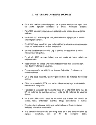 3. HISTORIA DE LAS REDES SOCIALES



   En el año 1997 se creo sidxegrees, fue el primer servicio que logro crear
    un    perfil, agrupar   contactos    y    enviar   mensajes      directos.

   Para 1999 se creo livejournal.com, esta red social ofreció blogs y diarios
    en línea.

   En el año 2001 aparece puce.com, la cual ofrecía agrupar por lo menos
    500 mil profesionales.

   En el 2002 nace friendther, esta red social fue la primera en poder agrupar
    todos los usuarios de acuerdo a sus gustos.

   En este año también nace foto Log, la primera red social con el fin de
    intercambiar fotografías.

   En el año 2003 se creo linked, una red social de hacer relaciones
    empresariales.

   Nace también my space, una de las redes sociales mas utilizadas con
    mas de 250 millones de usuarios.

   En ese mismo año nace MNS que tiene en Colombia 1.5 millones de
    usuarios al mes.

   En el año 2003 nace Hi5, que hoy por hoy tiene 50 millones de cuentas
    activas.

   Flíder nace en el año 2004, una red social que se encarga en el servicio
    de compartir fotografías.

   Facebook la sensación del momento, nace en el año 2004, tiene más de
    37 mil millones de cuentas activas y más de 50 millones de usuarios
    diarios.

   En el año 2005 nace Yahoo, la red social que cuenta con servicio de
    correo, fotos, ordenador, eventos, blogs, calendarios y música.

   En este mismo año nace bebo, una red social con el fin de contactar
    amigos y interactuar multimedia.

   Y la última de la cadena ha sido Xing, nace en el año 2006 con el fin de
    agrupar     ejecutivos,   con     el    fin   de     compartir   datos.
 