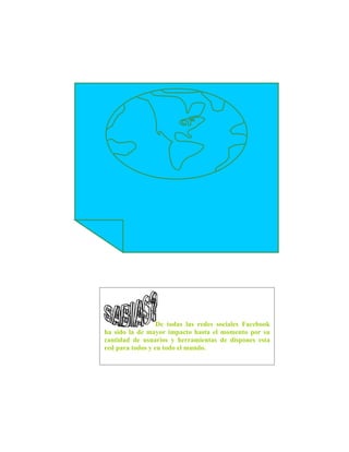 De todas las redes sociales Facebook
ha sido la de mayor impacto hasta el momento por su
cantidad de usuarios y herramientas de dispones esta
red para todos y en todo el mundo.
 