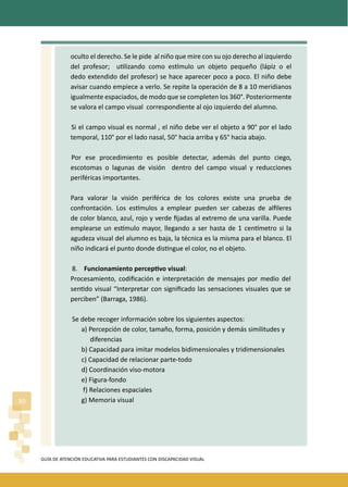 GUÍA DE ATENCIÓN EDUCATIVA PARA ESTUDIANTES CON DISCAPACIDAD VISUAL
30
oculto el derecho. Se le pide al niño que mire con su ojo derecho al izquierdo
del profesor; u�lizando como es�mulo un objeto pequeño (lápiz o el
dedo extendido del profesor) se hace aparecer poco a poco. El niño debe
avisar cuando empiece a verlo. Se repite la operación de 8 a 10 meridianos
igualmente espaciados, de modo que se completen los 360°. Posteriormente
se valora el campo visual correspondiente al ojo izquierdo del alumno.
Si el campo visual es normal , el niño debe ver el objeto a 90° por el lado
temporal, 110° por el lado nasal, 50° hacia arriba y 65° hacia abajo.
Por ese procedimiento es posible detectar, además del punto ciego,
escotomas o lagunas de visión dentro del campo visual y reducciones
periféricas importantes.
Para valorar la visión periférica de los colores existe una prueba de
confrontación. Los es�mulos a emplear pueden ser cabezas de alﬁleres
de color blanco, azul, rojo y verde ﬁjadas al extremo de una varilla. Puede
emplearse un es�mulo mayor, llegando a ser hasta de 1 cen�metro si la
agudeza visual del alumno es baja, la técnica es la misma para el blanco. El
niño indicará el punto donde dis�ngue el color, no el objeto.
8. Funcionamiento percep�vo visual:
Procesamiento, codiﬁcación e interpretación de mensajes por medio del
sen�do visual “Interpretar con signiﬁcado las sensaciones visuales que se
perciben” (Barraga, 1986).
Se debe recoger información sobre los siguientes aspectos:
a) Percepción de color, tamaño, forma, posición y demás similitudes y
diferencias
b) Capacidad para imitar modelos bidimensionales y tridimensionales
c) Capacidad de relacionar parte-todo
d) Coordinación viso-motora
e) Figura-fondo
f) Relaciones espaciales
g) Memoria visual
 