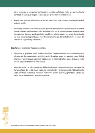 GUÍA DE ATENCIÓN EDUCATIVA PARA ESTUDIANTES CON DISCAPACIDAD VISUAL
32
otras personas, a compensar con los otros sen�dos su falta de visión y a aprovechar la
can�dad de vista que tengan en caso de que presenten debilidad visual.
- Adquirir un sistema alterna�vo de lectura y escritura, que convencionalmente será el
sistema braille.
- Conocer y asumir su situación visual. En general, el niño con discapacidad visual presenta
limitaciones en habilidades sociales de interacción, por lo que requiere de una adecuada
intervención docente que le posibilite establecer relaciones con sus pares, fomentando
de esta manera el aprendizaje, el perfeccionamiento de dichas habilidades y nutrir de
afectos su seguridad y autoes�ma.
Los alumnos con restos visuales necesitan.
- Iden�ﬁcar el grado de visión y su funcionalidad. Dependiendo de eso podrán presentar
algunas de las necesidades anteriormente descritas, pues en algunos casos habrá
alumnos y alumnas que requieran trabajar con el sistema braille a pesar de que su resto
visual les permita realizar otras tareas.
- Complementar la información recibida visualmente con otros sen�dos y mejorar la
funcionalidad del resto visual mediante es�mulación y entrenamiento; habitualmente
estos alumnos y alumnas necesitan “aprender a ver”, es decir, aprender a u�lizar su
resto visual de la manera más eﬁcaz posible.
 