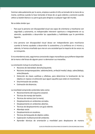 GUÍA DE ATENCIÓN EDUCATIVA PARA ESTUDIANTES CON DISCAPACIDAD VISUAL
35
Caminar adecuadamente por la acera, empieza cuando el niño va tomado de la mano de su
mamá, con�núa cuando lo hace tomando el brazo de un guía vidente y concluirá cuando
u�lice su bastón blanco o su perro guía para dirigirse a cualquier lugar del mundo.
No se debe olvidar que:
- Para que la persona con discapacidad visual sea capaz de orientarse y movilizarse con
seguridad y autonomía, es indispensable intervenir oportuna e integralmente en su
atención, ayudándola a desarrollar las capacidades y habilidades que le permi�rán
lograrlo.
- Una persona con discapacidad visual desea ser independiente para movilizarse
cuando la hemos ayudado a desarrollar la autoes�ma y la conﬁanza en sí misma y,
además, le hemos enseñado que vive en una sociedad que la mayoría de las veces no
es incluyente.
Si no entendemos esto, seguiremos conociendo ciegos maravillosos que preﬁeren depender
de la mano o del brazo de alguien para ir a demostrar sus maravillas.
La orientación incluye la enseñanza de:
• Nociones de lateralidad: derecha/izquierda.
• Nociones temporoespaciales: adelante/atrás, arriba/al medio/ abajo, sobre/debajo,
antes/después.
• Detección de claves audi�vas y olfa�vas, para determinar la localización de los
objetos en reposo o la dirección que siguen aquellos que están en movimiento.
• Discriminación de sonidos.
• Es�mación de distancias.
La movilidad comprende contenidos tales como:
• Reconocimiento del esquema corporal.
• Técnicas de manejo del bastón.
• Técnicas de rastreo (con la mano).
• Desplazamiento en ambientes cerrados.
• Desplazamiento en ambientes abiertos.
• Técnicas de desplazamiento con guía vidente.
• Abordaje social.
• Desplazamiento en escaleras.
• Técnicas de búsqueda de objetos caídos.
• Exploración mul�sensorial del ambiente.
• Aprender técnicas de orientación y movilidad para desplazarse de manera
 