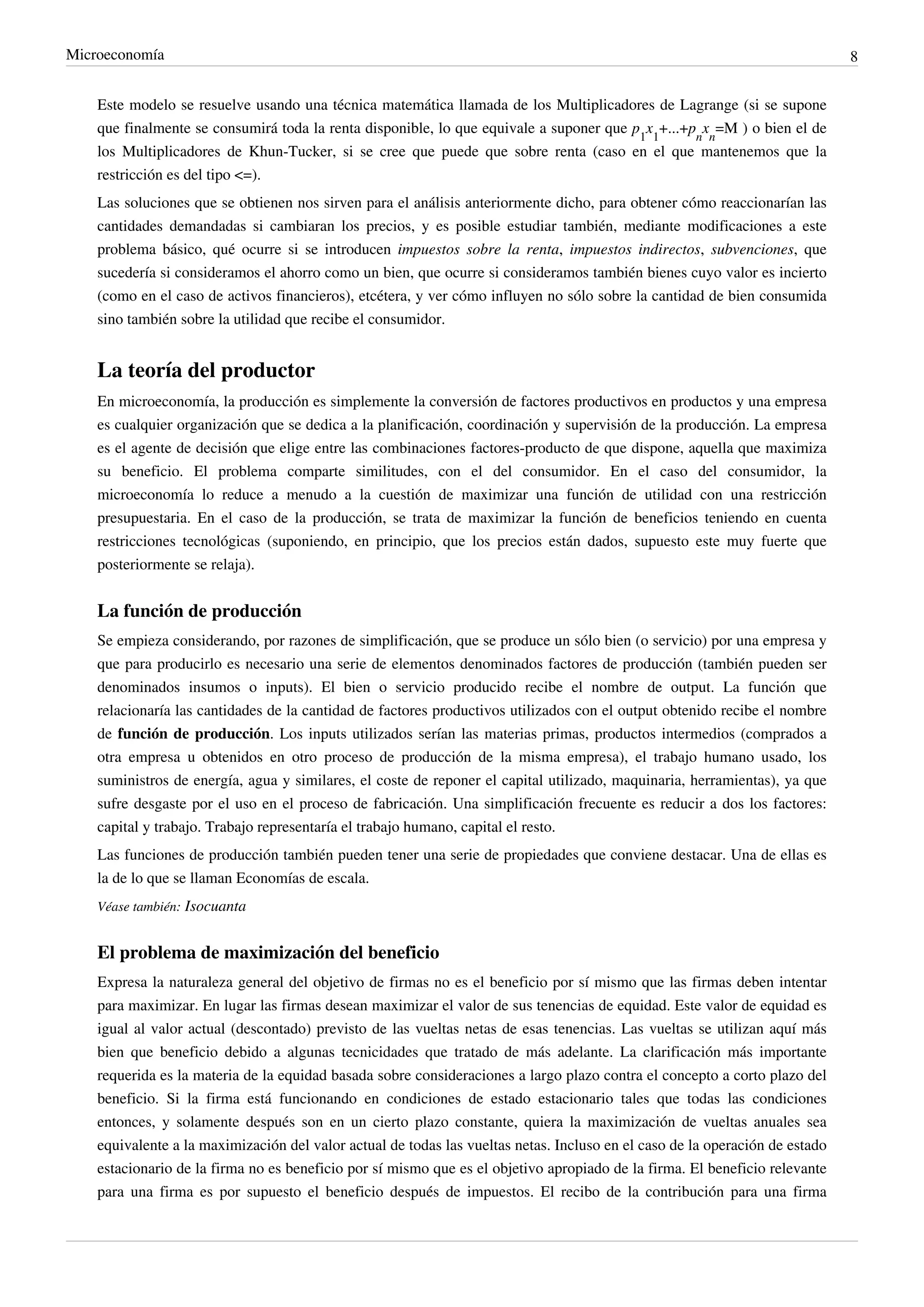 Microeconomía                                                                                                                 8


    Este modelo se resuelve usando una técnica matemática llamada de los Multiplicadores de Lagrange (si se supone
    que finalmente se consumirá toda la renta disponible, lo que equivale a suponer que p1x1+...+pnxn=M ) o bien el de
    los Multiplicadores de Khun-Tucker, si se cree que puede que sobre renta (caso en el que mantenemos que la
    restricción es del tipo <=).
    Las soluciones que se obtienen nos sirven para el análisis anteriormente dicho, para obtener cómo reaccionarían las
    cantidades demandadas si cambiaran los precios, y es posible estudiar también, mediante modificaciones a este
    problema básico, qué ocurre si se introducen impuestos sobre la renta, impuestos indirectos, subvenciones, que
    sucedería si consideramos el ahorro como un bien, que ocurre si consideramos también bienes cuyo valor es incierto
    (como en el caso de activos financieros), etcétera, y ver cómo influyen no sólo sobre la cantidad de bien consumida
    sino también sobre la utilidad que recibe el consumidor.


    La teoría del productor
    En microeconomía, la producción es simplemente la conversión de factores productivos en productos y una empresa
    es cualquier organización que se dedica a la planificación, coordinación y supervisión de la producción. La empresa
    es el agente de decisión que elige entre las combinaciones factores-producto de que dispone, aquella que maximiza
    su beneficio. El problema comparte similitudes, con el del consumidor. En el caso del consumidor, la
    microeconomía lo reduce a menudo a la cuestión de maximizar una función de utilidad con una restricción
    presupuestaria. En el caso de la producción, se trata de maximizar la función de beneficios teniendo en cuenta
    restricciones tecnológicas (suponiendo, en principio, que los precios están dados, supuesto este muy fuerte que
    posteriormente se relaja).


    La función de producción
    Se empieza considerando, por razones de simplificación, que se produce un sólo bien (o servicio) por una empresa y
    que para producirlo es necesario una serie de elementos denominados factores de producción (también pueden ser
    denominados insumos o inputs). El bien o servicio producido recibe el nombre de output. La función que
    relacionaría las cantidades de la cantidad de factores productivos utilizados con el output obtenido recibe el nombre
    de función de producción. Los inputs utilizados serían las materias primas, productos intermedios (comprados a
    otra empresa u obtenidos en otro proceso de producción de la misma empresa), el trabajo humano usado, los
    suministros de energía, agua y similares, el coste de reponer el capital utilizado, maquinaria, herramientas), ya que
    sufre desgaste por el uso en el proceso de fabricación. Una simplificación frecuente es reducir a dos los factores:
    capital y trabajo. Trabajo representaría el trabajo humano, capital el resto.
    Las funciones de producción también pueden tener una serie de propiedades que conviene destacar. Una de ellas es
    la de lo que se llaman Economías de escala.
    Véase también: Isocuanta


    El problema de maximización del beneficio
    Expresa la naturaleza general del objetivo de firmas no es el beneficio por sí mismo que las firmas deben intentar
    para maximizar. En lugar las firmas desean maximizar el valor de sus tenencias de equidad. Este valor de equidad es
    igual al valor actual (descontado) previsto de las vueltas netas de esas tenencias. Las vueltas se utilizan aquí más
    bien que beneficio debido a algunas tecnicidades que tratado de más adelante. La clarificación más importante
    requerida es la materia de la equidad basada sobre consideraciones a largo plazo contra el concepto a corto plazo del
    beneficio. Si la firma está funcionando en condiciones de estado estacionario tales que todas las condiciones
    entonces, y solamente después son en un cierto plazo constante, quiera la maximización de vueltas anuales sea
    equivalente a la maximización del valor actual de todas las vueltas netas. Incluso en el caso de la operación de estado
    estacionario de la firma no es beneficio por sí mismo que es el objetivo apropiado de la firma. El beneficio relevante
    para una firma es por supuesto el beneficio después de impuestos. El recibo de la contribución para una firma
 