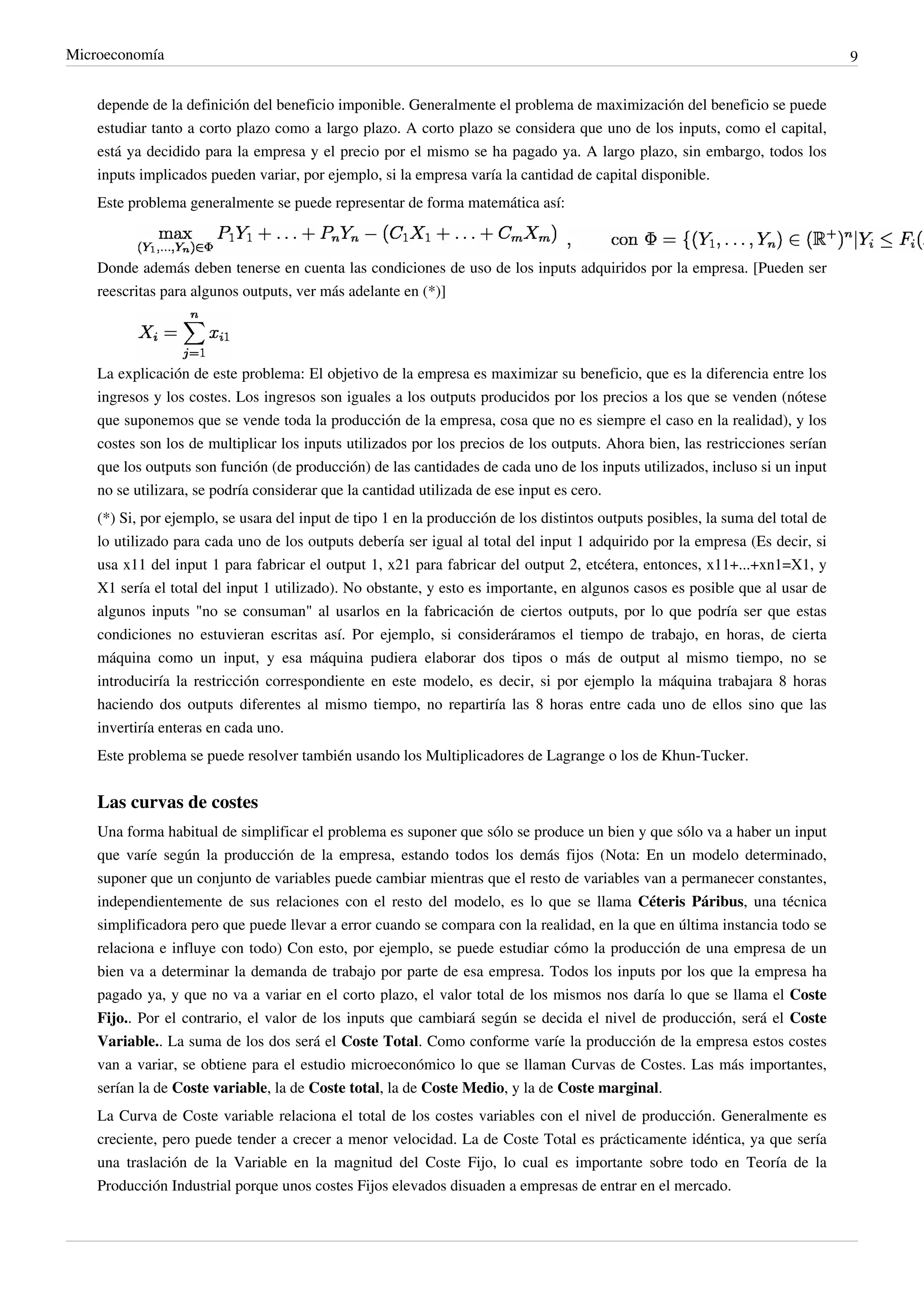Microeconomía                                                                                                                    9


    depende de la definición del beneficio imponible. Generalmente el problema de maximización del beneficio se puede
    estudiar tanto a corto plazo como a largo plazo. A corto plazo se considera que uno de los inputs, como el capital,
    está ya decidido para la empresa y el precio por el mismo se ha pagado ya. A largo plazo, sin embargo, todos los
    inputs implicados pueden variar, por ejemplo, si la empresa varía la cantidad de capital disponible.
    Este problema generalmente se puede representar de forma matemática así:



    Donde además deben tenerse en cuenta las condiciones de uso de los inputs adquiridos por la empresa. [Pueden ser
    reescritas para algunos outputs, ver más adelante en (*)]




    La explicación de este problema: El objetivo de la empresa es maximizar su beneficio, que es la diferencia entre los
    ingresos y los costes. Los ingresos son iguales a los outputs producidos por los precios a los que se venden (nótese
    que suponemos que se vende toda la producción de la empresa, cosa que no es siempre el caso en la realidad), y los
    costes son los de multiplicar los inputs utilizados por los precios de los outputs. Ahora bien, las restricciones serían
    que los outputs son función (de producción) de las cantidades de cada uno de los inputs utilizados, incluso si un input
    no se utilizara, se podría considerar que la cantidad utilizada de ese input es cero.
    (*) Si, por ejemplo, se usara del input de tipo 1 en la producción de los distintos outputs posibles, la suma del total de
    lo utilizado para cada uno de los outputs debería ser igual al total del input 1 adquirido por la empresa (Es decir, si
    usa x11 del input 1 para fabricar el output 1, x21 para fabricar del output 2, etcétera, entonces, x11+...+xn1=X1, y
    X1 sería el total del input 1 utilizado). No obstante, y esto es importante, en algunos casos es posible que al usar de
    algunos inputs "no se consuman" al usarlos en la fabricación de ciertos outputs, por lo que podría ser que estas
    condiciones no estuvieran escritas así. Por ejemplo, si consideráramos el tiempo de trabajo, en horas, de cierta
    máquina como un input, y esa máquina pudiera elaborar dos tipos o más de output al mismo tiempo, no se
    introduciría la restricción correspondiente en este modelo, es decir, si por ejemplo la máquina trabajara 8 horas
    haciendo dos outputs diferentes al mismo tiempo, no repartiría las 8 horas entre cada uno de ellos sino que las
    invertiría enteras en cada uno.
    Este problema se puede resolver también usando los Multiplicadores de Lagrange o los de Khun-Tucker.


    Las curvas de costes
    Una forma habitual de simplificar el problema es suponer que sólo se produce un bien y que sólo va a haber un input
    que varíe según la producción de la empresa, estando todos los demás fijos (Nota: En un modelo determinado,
    suponer que un conjunto de variables puede cambiar mientras que el resto de variables van a permanecer constantes,
    independientemente de sus relaciones con el resto del modelo, es lo que se llama Céteris Páribus, una técnica
    simplificadora pero que puede llevar a error cuando se compara con la realidad, en la que en última instancia todo se
    relaciona e influye con todo) Con esto, por ejemplo, se puede estudiar cómo la producción de una empresa de un
    bien va a determinar la demanda de trabajo por parte de esa empresa. Todos los inputs por los que la empresa ha
    pagado ya, y que no va a variar en el corto plazo, el valor total de los mismos nos daría lo que se llama el Coste
    Fijo.. Por el contrario, el valor de los inputs que cambiará según se decida el nivel de producción, será el Coste
    Variable.. La suma de los dos será el Coste Total. Como conforme varíe la producción de la empresa estos costes
    van a variar, se obtiene para el estudio microeconómico lo que se llaman Curvas de Costes. Las más importantes,
    serían la de Coste variable, la de Coste total, la de Coste Medio, y la de Coste marginal.
    La Curva de Coste variable relaciona el total de los costes variables con el nivel de producción. Generalmente es
    creciente, pero puede tender a crecer a menor velocidad. La de Coste Total es prácticamente idéntica, ya que sería
    una traslación de la Variable en la magnitud del Coste Fijo, lo cual es importante sobre todo en Teoría de la
    Producción Industrial porque unos costes Fijos elevados disuaden a empresas de entrar en el mercado.
 