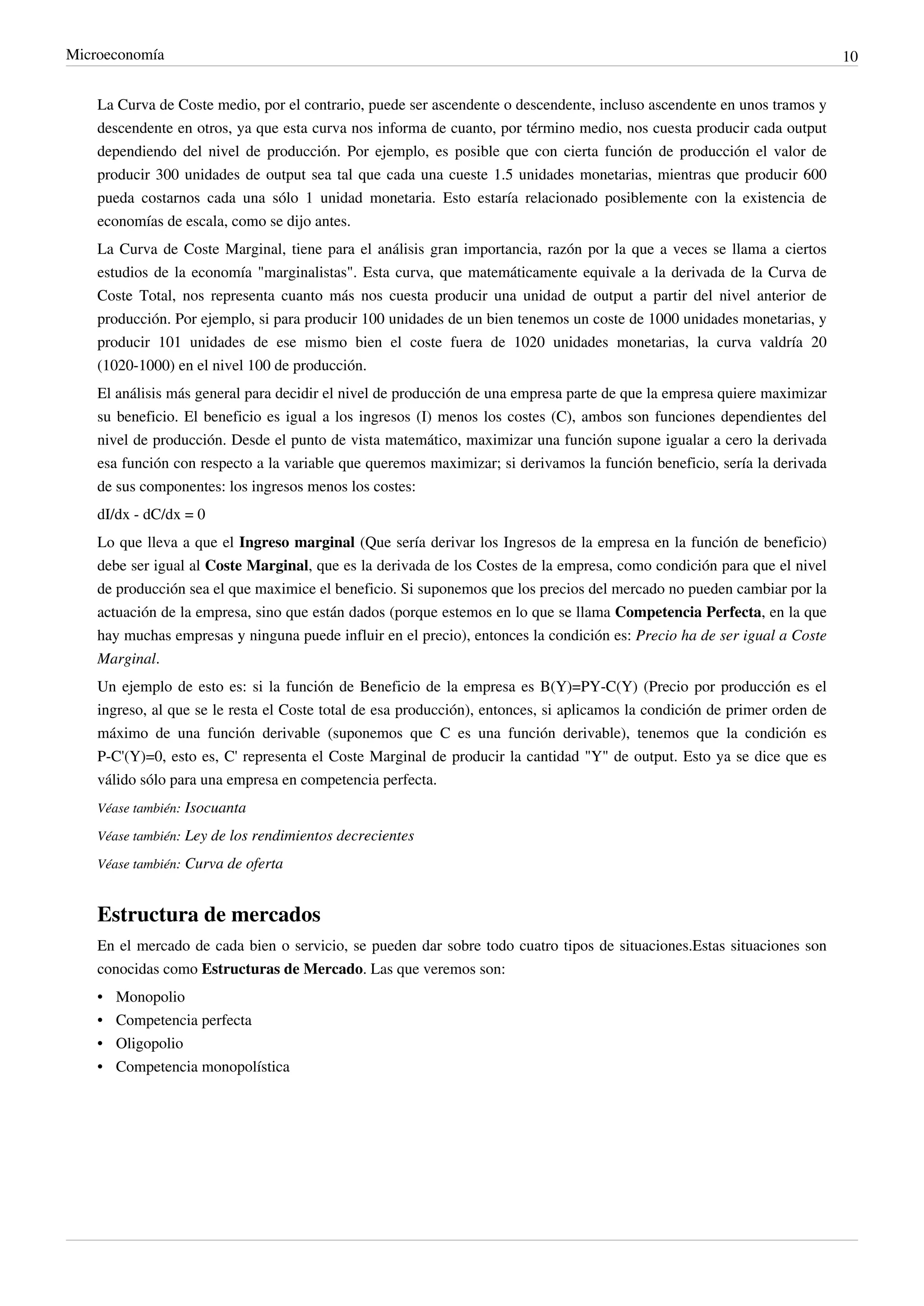 Microeconomía                                                                                                               10


    La Curva de Coste medio, por el contrario, puede ser ascendente o descendente, incluso ascendente en unos tramos y
    descendente en otros, ya que esta curva nos informa de cuanto, por término medio, nos cuesta producir cada output
    dependiendo del nivel de producción. Por ejemplo, es posible que con cierta función de producción el valor de
    producir 300 unidades de output sea tal que cada una cueste 1.5 unidades monetarias, mientras que producir 600
    pueda costarnos cada una sólo 1 unidad monetaria. Esto estaría relacionado posiblemente con la existencia de
    economías de escala, como se dijo antes.
    La Curva de Coste Marginal, tiene para el análisis gran importancia, razón por la que a veces se llama a ciertos
    estudios de la economía "marginalistas". Esta curva, que matemáticamente equivale a la derivada de la Curva de
    Coste Total, nos representa cuanto más nos cuesta producir una unidad de output a partir del nivel anterior de
    producción. Por ejemplo, si para producir 100 unidades de un bien tenemos un coste de 1000 unidades monetarias, y
    producir 101 unidades de ese mismo bien el coste fuera de 1020 unidades monetarias, la curva valdría 20
    (1020-1000) en el nivel 100 de producción.
    El análisis más general para decidir el nivel de producción de una empresa parte de que la empresa quiere maximizar
    su beneficio. El beneficio es igual a los ingresos (I) menos los costes (C), ambos son funciones dependientes del
    nivel de producción. Desde el punto de vista matemático, maximizar una función supone igualar a cero la derivada
    esa función con respecto a la variable que queremos maximizar; si derivamos la función beneficio, sería la derivada
    de sus componentes: los ingresos menos los costes:
    dI/dx - dC/dx = 0
    Lo que lleva a que el Ingreso marginal (Que sería derivar los Ingresos de la empresa en la función de beneficio)
    debe ser igual al Coste Marginal, que es la derivada de los Costes de la empresa, como condición para que el nivel
    de producción sea el que maximice el beneficio. Si suponemos que los precios del mercado no pueden cambiar por la
    actuación de la empresa, sino que están dados (porque estemos en lo que se llama Competencia Perfecta, en la que
    hay muchas empresas y ninguna puede influir en el precio), entonces la condición es: Precio ha de ser igual a Coste
    Marginal.
    Un ejemplo de esto es: si la función de Beneficio de la empresa es B(Y)=PY-C(Y) (Precio por producción es el
    ingreso, al que se le resta el Coste total de esa producción), entonces, si aplicamos la condición de primer orden de
    máximo de una función derivable (suponemos que C es una función derivable), tenemos que la condición es
    P-C'(Y)=0, esto es, C' representa el Coste Marginal de producir la cantidad "Y" de output. Esto ya se dice que es
    válido sólo para una empresa en competencia perfecta.
    Véase también: Isocuanta

    Véase también: Ley de los rendimientos decrecientes

    Véase también: Curva de oferta


    Estructura de mercados
    En el mercado de cada bien o servicio, se pueden dar sobre todo cuatro tipos de situaciones.Estas situaciones son
    conocidas como Estructuras de Mercado. Las que veremos son:
    •   Monopolio
    •   Competencia perfecta
    •   Oligopolio
    •   Competencia monopolística
 