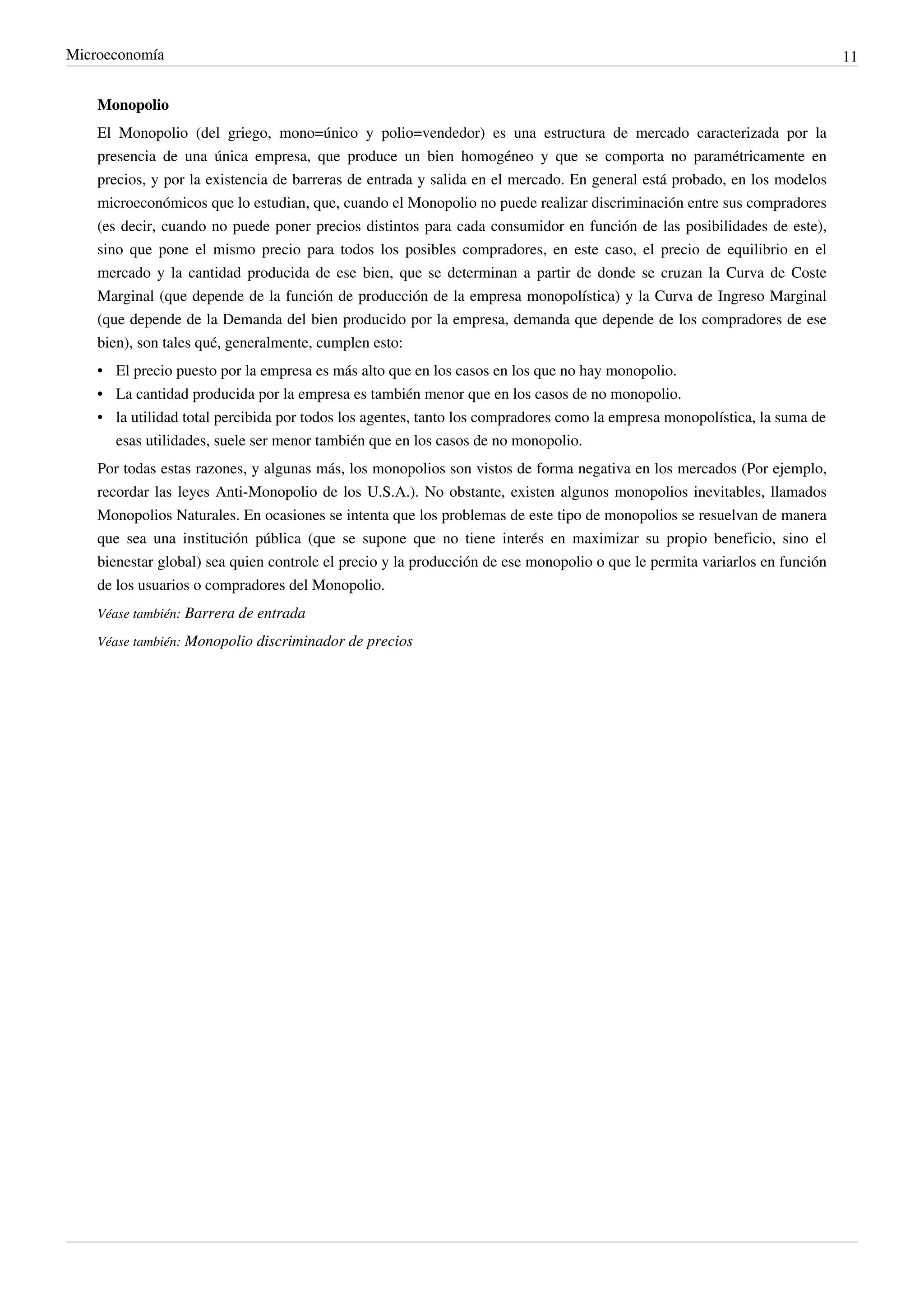 Microeconomía                                                                                                               11


    Monopolio
    El Monopolio (del griego, mono=único y polio=vendedor) es una estructura de mercado caracterizada por la
    presencia de una única empresa, que produce un bien homogéneo y que se comporta no paramétricamente en
    precios, y por la existencia de barreras de entrada y salida en el mercado. En general está probado, en los modelos
    microeconómicos que lo estudian, que, cuando el Monopolio no puede realizar discriminación entre sus compradores
    (es decir, cuando no puede poner precios distintos para cada consumidor en función de las posibilidades de este),
    sino que pone el mismo precio para todos los posibles compradores, en este caso, el precio de equilibrio en el
    mercado y la cantidad producida de ese bien, que se determinan a partir de donde se cruzan la Curva de Coste
    Marginal (que depende de la función de producción de la empresa monopolística) y la Curva de Ingreso Marginal
    (que depende de la Demanda del bien producido por la empresa, demanda que depende de los compradores de ese
    bien), son tales qué, generalmente, cumplen esto:
    • El precio puesto por la empresa es más alto que en los casos en los que no hay monopolio.
    • La cantidad producida por la empresa es también menor que en los casos de no monopolio.
    • la utilidad total percibida por todos los agentes, tanto los compradores como la empresa monopolística, la suma de
      esas utilidades, suele ser menor también que en los casos de no monopolio.
    Por todas estas razones, y algunas más, los monopolios son vistos de forma negativa en los mercados (Por ejemplo,
    recordar las leyes Anti-Monopolio de los U.S.A.). No obstante, existen algunos monopolios inevitables, llamados
    Monopolios Naturales. En ocasiones se intenta que los problemas de este tipo de monopolios se resuelvan de manera
    que sea una institución pública (que se supone que no tiene interés en maximizar su propio beneficio, sino el
    bienestar global) sea quien controle el precio y la producción de ese monopolio o que le permita variarlos en función
    de los usuarios o compradores del Monopolio.
    Véase también: Barrera de entrada

    Véase también: Monopolio discriminador de precios
 