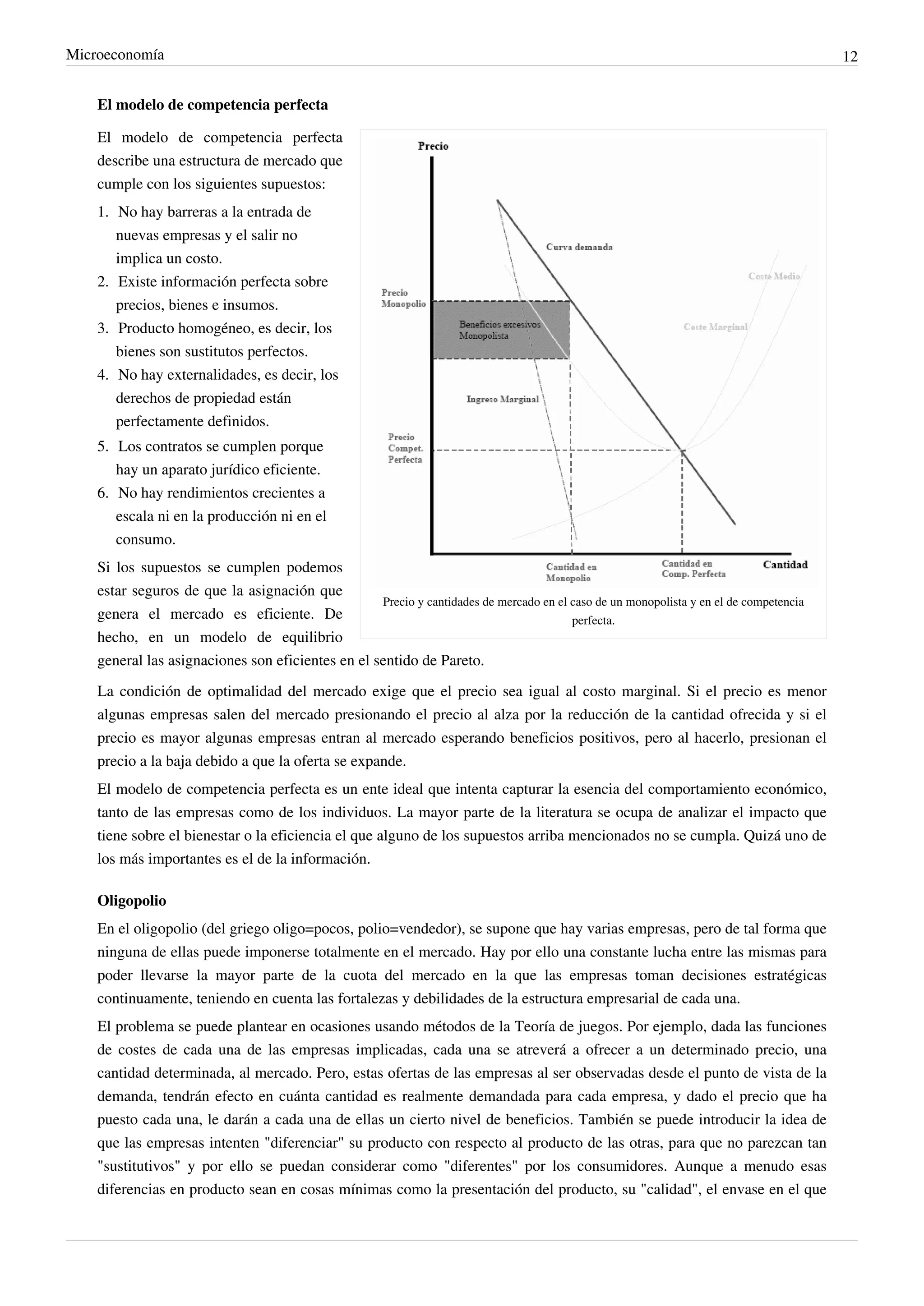 Microeconomía                                                                                                                           12


    El modelo de competencia perfecta

    El modelo de competencia perfecta
    describe una estructura de mercado que
    cumple con los siguientes supuestos:
    1. No hay barreras a la entrada de
       nuevas empresas y el salir no
       implica un costo.
    2. Existe información perfecta sobre
       precios, bienes e insumos.
    3. Producto homogéneo, es decir, los
       bienes son sustitutos perfectos.
    4. No hay externalidades, es decir, los
       derechos de propiedad están
       perfectamente definidos.
    5. Los contratos se cumplen porque
       hay un aparato jurídico eficiente.
    6. No hay rendimientos crecientes a
       escala ni en la producción ni en el
       consumo.
    Si los supuestos se cumplen podemos
    estar seguros de que la asignación que
                                                   Precio y cantidades de mercado en el caso de un monopolista y en el de competencia
    genera el mercado es eficiente. De                                                  perfecta.
    hecho, en un modelo de equilibrio
    general las asignaciones son eficientes en el sentido de Pareto.
    La condición de optimalidad del mercado exige que el precio sea igual al costo marginal. Si el precio es menor
    algunas empresas salen del mercado presionando el precio al alza por la reducción de la cantidad ofrecida y si el
    precio es mayor algunas empresas entran al mercado esperando beneficios positivos, pero al hacerlo, presionan el
    precio a la baja debido a que la oferta se expande.
    El modelo de competencia perfecta es un ente ideal que intenta capturar la esencia del comportamiento económico,
    tanto de las empresas como de los individuos. La mayor parte de la literatura se ocupa de analizar el impacto que
    tiene sobre el bienestar o la eficiencia el que alguno de los supuestos arriba mencionados no se cumpla. Quizá uno de
    los más importantes es el de la información.

    Oligopolio
    En el oligopolio (del griego oligo=pocos, polio=vendedor), se supone que hay varias empresas, pero de tal forma que
    ninguna de ellas puede imponerse totalmente en el mercado. Hay por ello una constante lucha entre las mismas para
    poder llevarse la mayor parte de la cuota del mercado en la que las empresas toman decisiones estratégicas
    continuamente, teniendo en cuenta las fortalezas y debilidades de la estructura empresarial de cada una.
    El problema se puede plantear en ocasiones usando métodos de la Teoría de juegos. Por ejemplo, dada las funciones
    de costes de cada una de las empresas implicadas, cada una se atreverá a ofrecer a un determinado precio, una
    cantidad determinada, al mercado. Pero, estas ofertas de las empresas al ser observadas desde el punto de vista de la
    demanda, tendrán efecto en cuánta cantidad es realmente demandada para cada empresa, y dado el precio que ha
    puesto cada una, le darán a cada una de ellas un cierto nivel de beneficios. También se puede introducir la idea de
    que las empresas intenten "diferenciar" su producto con respecto al producto de las otras, para que no parezcan tan
    "sustitutivos" y por ello se puedan considerar como "diferentes" por los consumidores. Aunque a menudo esas
    diferencias en producto sean en cosas mínimas como la presentación del producto, su "calidad", el envase en el que
 