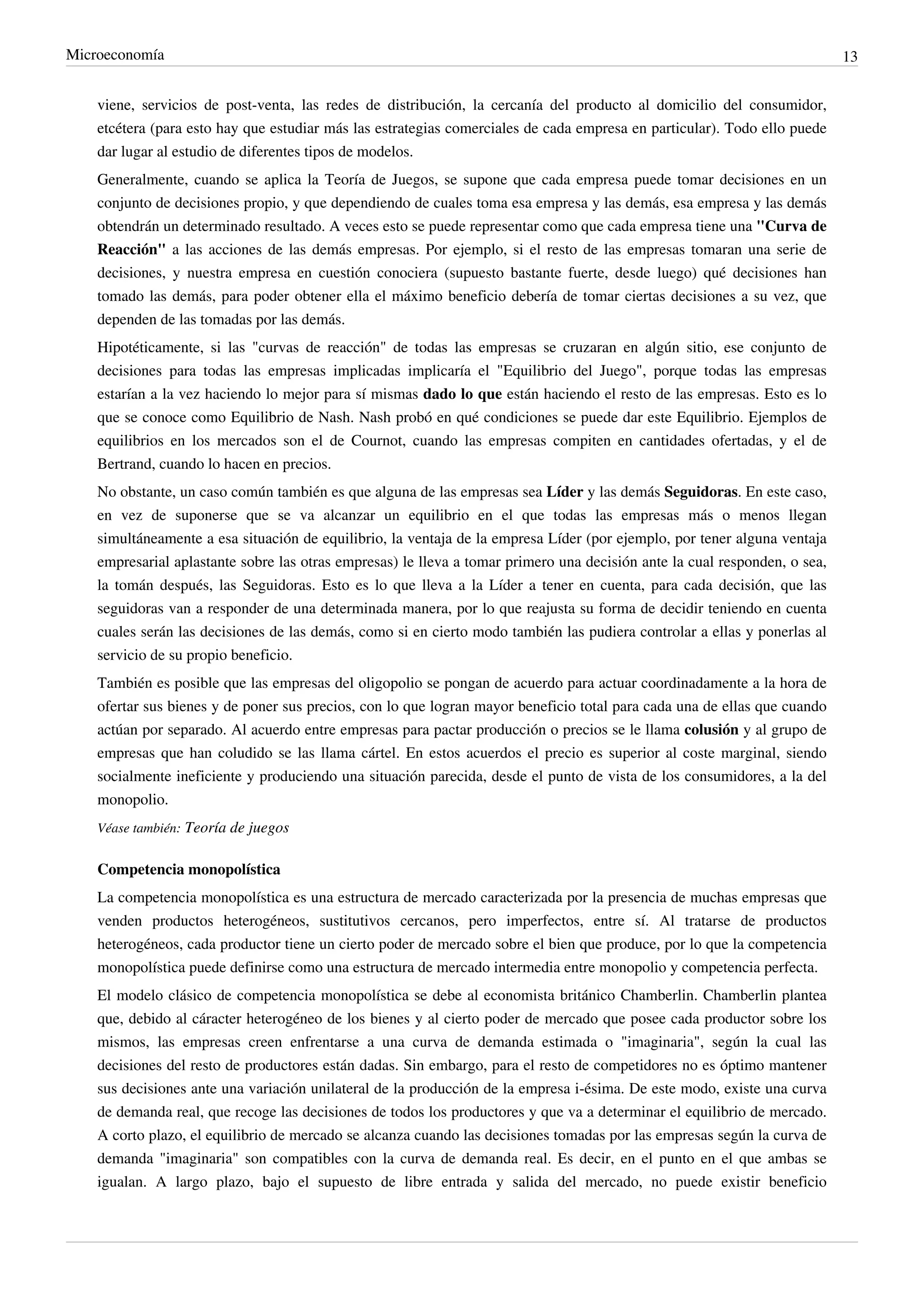 Microeconomía                                                                                                               13


    viene, servicios de post-venta, las redes de distribución, la cercanía del producto al domicilio del consumidor,
    etcétera (para esto hay que estudiar más las estrategias comerciales de cada empresa en particular). Todo ello puede
    dar lugar al estudio de diferentes tipos de modelos.
    Generalmente, cuando se aplica la Teoría de Juegos, se supone que cada empresa puede tomar decisiones en un
    conjunto de decisiones propio, y que dependiendo de cuales toma esa empresa y las demás, esa empresa y las demás
    obtendrán un determinado resultado. A veces esto se puede representar como que cada empresa tiene una "Curva de
    Reacción" a las acciones de las demás empresas. Por ejemplo, si el resto de las empresas tomaran una serie de
    decisiones, y nuestra empresa en cuestión conociera (supuesto bastante fuerte, desde luego) qué decisiones han
    tomado las demás, para poder obtener ella el máximo beneficio debería de tomar ciertas decisiones a su vez, que
    dependen de las tomadas por las demás.
    Hipotéticamente, si las "curvas de reacción" de todas las empresas se cruzaran en algún sitio, ese conjunto de
    decisiones para todas las empresas implicadas implicaría el "Equilibrio del Juego", porque todas las empresas
    estarían a la vez haciendo lo mejor para sí mismas dado lo que están haciendo el resto de las empresas. Esto es lo
    que se conoce como Equilibrio de Nash. Nash probó en qué condiciones se puede dar este Equilibrio. Ejemplos de
    equilibrios en los mercados son el de Cournot, cuando las empresas compiten en cantidades ofertadas, y el de
    Bertrand, cuando lo hacen en precios.
    No obstante, un caso común también es que alguna de las empresas sea Líder y las demás Seguidoras. En este caso,
    en vez de suponerse que se va alcanzar un equilibrio en el que todas las empresas más o menos llegan
    simultáneamente a esa situación de equilibrio, la ventaja de la empresa Líder (por ejemplo, por tener alguna ventaja
    empresarial aplastante sobre las otras empresas) le lleva a tomar primero una decisión ante la cual responden, o sea,
    la tomán después, las Seguidoras. Esto es lo que lleva a la Líder a tener en cuenta, para cada decisión, que las
    seguidoras van a responder de una determinada manera, por lo que reajusta su forma de decidir teniendo en cuenta
    cuales serán las decisiones de las demás, como si en cierto modo también las pudiera controlar a ellas y ponerlas al
    servicio de su propio beneficio.
    También es posible que las empresas del oligopolio se pongan de acuerdo para actuar coordinadamente a la hora de
    ofertar sus bienes y de poner sus precios, con lo que logran mayor beneficio total para cada una de ellas que cuando
    actúan por separado. Al acuerdo entre empresas para pactar producción o precios se le llama colusión y al grupo de
    empresas que han coludido se las llama cártel. En estos acuerdos el precio es superior al coste marginal, siendo
    socialmente ineficiente y produciendo una situación parecida, desde el punto de vista de los consumidores, a la del
    monopolio.
    Véase también: Teoría de juegos


    Competencia monopolística
    La competencia monopolística es una estructura de mercado caracterizada por la presencia de muchas empresas que
    venden productos heterogéneos, sustitutivos cercanos, pero imperfectos, entre sí. Al tratarse de productos
    heterogéneos, cada productor tiene un cierto poder de mercado sobre el bien que produce, por lo que la competencia
    monopolística puede definirse como una estructura de mercado intermedia entre monopolio y competencia perfecta.
    El modelo clásico de competencia monopolística se debe al economista británico Chamberlin. Chamberlin plantea
    que, debido al cáracter heterogéneo de los bienes y al cierto poder de mercado que posee cada productor sobre los
    mismos, las empresas creen enfrentarse a una curva de demanda estimada o "imaginaria", según la cual las
    decisiones del resto de productores están dadas. Sin embargo, para el resto de competidores no es óptimo mantener
    sus decisiones ante una variación unilateral de la producción de la empresa i-ésima. De este modo, existe una curva
    de demanda real, que recoge las decisiones de todos los productores y que va a determinar el equilibrio de mercado.
    A corto plazo, el equilibrio de mercado se alcanza cuando las decisiones tomadas por las empresas según la curva de
    demanda "imaginaria" son compatibles con la curva de demanda real. Es decir, en el punto en el que ambas se
    igualan. A largo plazo, bajo el supuesto de libre entrada y salida del mercado, no puede existir beneficio
 