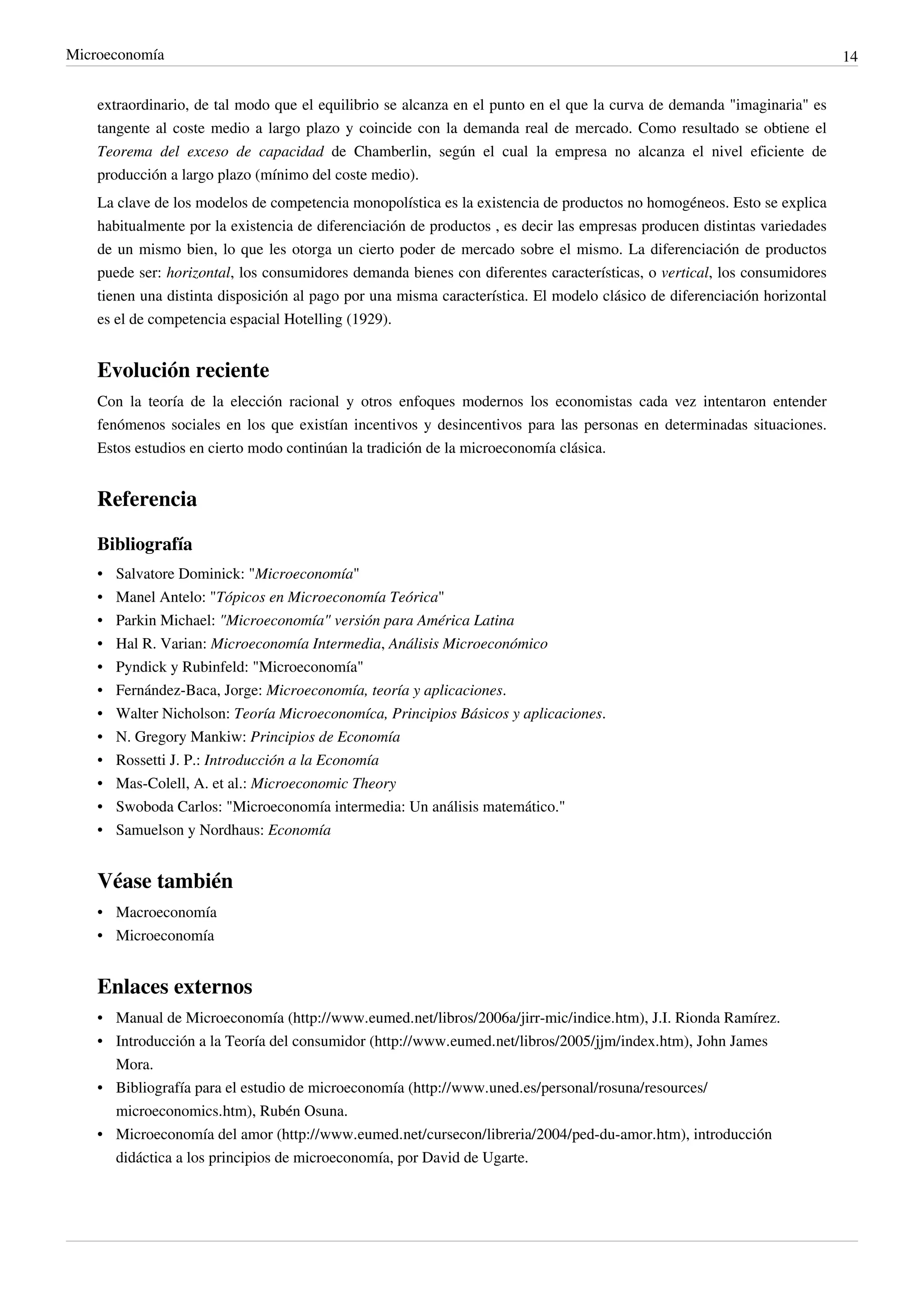 Microeconomía                                                                                                              14


    extraordinario, de tal modo que el equilibrio se alcanza en el punto en el que la curva de demanda "imaginaria" es
    tangente al coste medio a largo plazo y coincide con la demanda real de mercado. Como resultado se obtiene el
    Teorema del exceso de capacidad de Chamberlin, según el cual la empresa no alcanza el nivel eficiente de
    producción a largo plazo (mínimo del coste medio).
    La clave de los modelos de competencia monopolística es la existencia de productos no homogéneos. Esto se explica
    habitualmente por la existencia de diferenciación de productos , es decir las empresas producen distintas variedades
    de un mismo bien, lo que les otorga un cierto poder de mercado sobre el mismo. La diferenciación de productos
    puede ser: horizontal, los consumidores demanda bienes con diferentes características, o vertical, los consumidores
    tienen una distinta disposición al pago por una misma característica. El modelo clásico de diferenciación horizontal
    es el de competencia espacial Hotelling (1929).


    Evolución reciente
    Con la teoría de la elección racional y otros enfoques modernos los economistas cada vez intentaron entender
    fenómenos sociales en los que existían incentivos y desincentivos para las personas en determinadas situaciones.
    Estos estudios en cierto modo continúan la tradición de la microeconomía clásica.


    Referencia

    Bibliografía
    •   Salvatore Dominick: "Microeconomía"
    •   Manel Antelo: "Tópicos en Microeconomía Teórica"
    •   Parkin Michael: "Microeconomía" versión para América Latina
    •   Hal R. Varian: Microeconomía Intermedia, Análisis Microeconómico
    •   Pyndick y Rubinfeld: "Microeconomía"
    •   Fernández-Baca, Jorge: Microeconomía, teoría y aplicaciones.
    •   Walter Nicholson: Teoría Microeconomíca, Principios Básicos y aplicaciones.
    •   N. Gregory Mankiw: Principios de Economía
    •   Rossetti J. P.: Introducción a la Economía
    •   Mas-Colell, A. et al.: Microeconomic Theory
    •   Swoboda Carlos: "Microeconomía intermedia: Un análisis matemático."
    •   Samuelson y Nordhaus: Economía


    Véase también
    • Macroeconomía
    • Microeconomía


    Enlaces externos
    • Manual de Microeconomía (http://www.eumed.net/libros/2006a/jirr-mic/indice.htm), J.I. Rionda Ramírez.
    • Introducción a la Teoría del consumidor (http://www.eumed.net/libros/2005/jjm/index.htm), John James
      Mora.
    • Bibliografía para el estudio de microeconomía (http://www.uned.es/personal/rosuna/resources/
      microeconomics.htm), Rubén Osuna.
    • Microeconomía del amor (http://www.eumed.net/cursecon/libreria/2004/ped-du-amor.htm), introducción
      didáctica a los principios de microeconomía, por David de Ugarte.
 