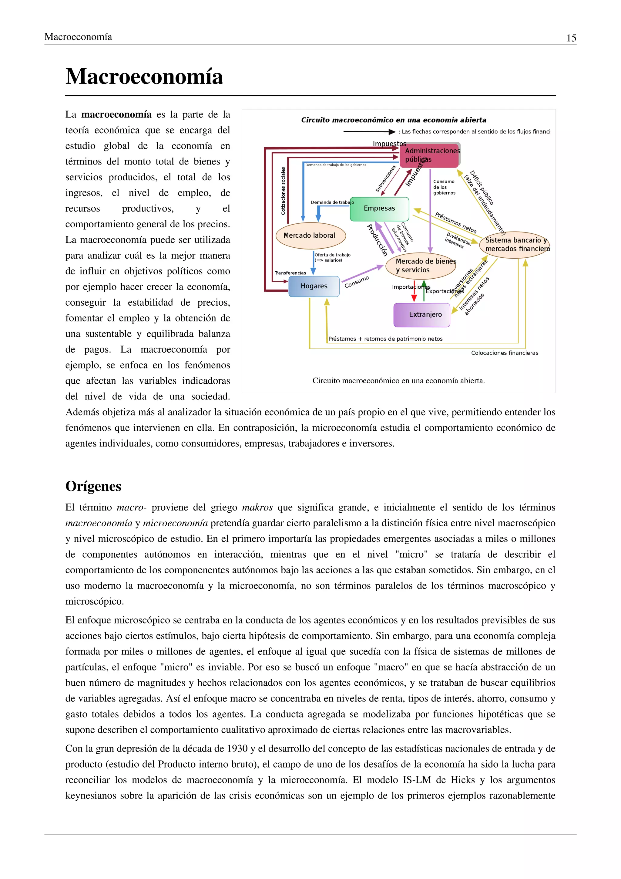 Macroeconomía                                                                                                                15



    Macroeconomía
    La macroeconomía es la parte de la
    teoría económica que se encarga del
    estudio global de la economía en
    términos del monto total de bienes y
    servicios producidos, el total de los
    ingresos, el nivel de empleo, de
    recursos     productivos,      y     el
    comportamiento general de los precios.
    La macroeconomía puede ser utilizada
    para analizar cuál es la mejor manera
    de influir en objetivos políticos como
    por ejemplo hacer crecer la economía,
    conseguir la estabilidad de precios,
    fomentar el empleo y la obtención de
    una sustentable y equilibrada balanza
    de pagos. La macroeconomía por
    ejemplo, se enfoca en los fenómenos
    que afectan las variables indicadoras                    Circuito macroeconómico en una economía abierta.
    del nivel de vida de una sociedad.
    Además objetiza más al analizador la situación económica de un país propio en el que vive, permitiendo entender los
    fenómenos que intervienen en ella. En contraposición, la microeconomía estudia el comportamiento económico de
    agentes individuales, como consumidores, empresas, trabajadores e inversores.



    Orígenes
    El término macro- proviene del griego makros que significa grande, e inicialmente el sentido de los términos
    macroeconomía y microeconomía pretendía guardar cierto paralelismo a la distinción física entre nivel macroscópico
    y nivel microscópico de estudio. En el primero importaría las propiedades emergentes asociadas a miles o millones
    de componentes autónomos en interacción, mientras que en el nivel "micro" se trataría de describir el
    comportamiento de los componenentes autónomos bajo las acciones a las que estaban sometidos. Sin embargo, en el
    uso moderno la macroeconomía y la microeconomía, no son términos paralelos de los términos macroscópico y
    microscópico.
    El enfoque microscópico se centraba en la conducta de los agentes económicos y en los resultados previsibles de sus
    acciones bajo ciertos estímulos, bajo cierta hipótesis de comportamiento. Sin embargo, para una economía compleja
    formada por miles o millones de agentes, el enfoque al igual que sucedía con la física de sistemas de millones de
    partículas, el enfoque "micro" es inviable. Por eso se buscó un enfoque "macro" en que se hacía abstracción de un
    buen número de magnitudes y hechos relacionados con los agentes económicos, y se trataban de buscar equilibrios
    de variables agregadas. Así el enfoque macro se concentraba en niveles de renta, tipos de interés, ahorro, consumo y
    gasto totales debidos a todos los agentes. La conducta agregada se modelizaba por funciones hipotéticas que se
    supone describen el comportamiento cualitativo aproximado de ciertas relaciones entre las macrovariables.
    Con la gran depresión de la década de 1930 y el desarrollo del concepto de las estadísticas nacionales de entrada y de
    producto (estudio del Producto interno bruto), el campo de uno de los desafíos de la economía ha sido la lucha para
    reconciliar los modelos de macroeconomía y la microeconomía. El modelo IS-LM de Hicks y los argumentos
    keynesianos sobre la aparición de las crisis económicas son un ejemplo de los primeros ejemplos razonablemente
 