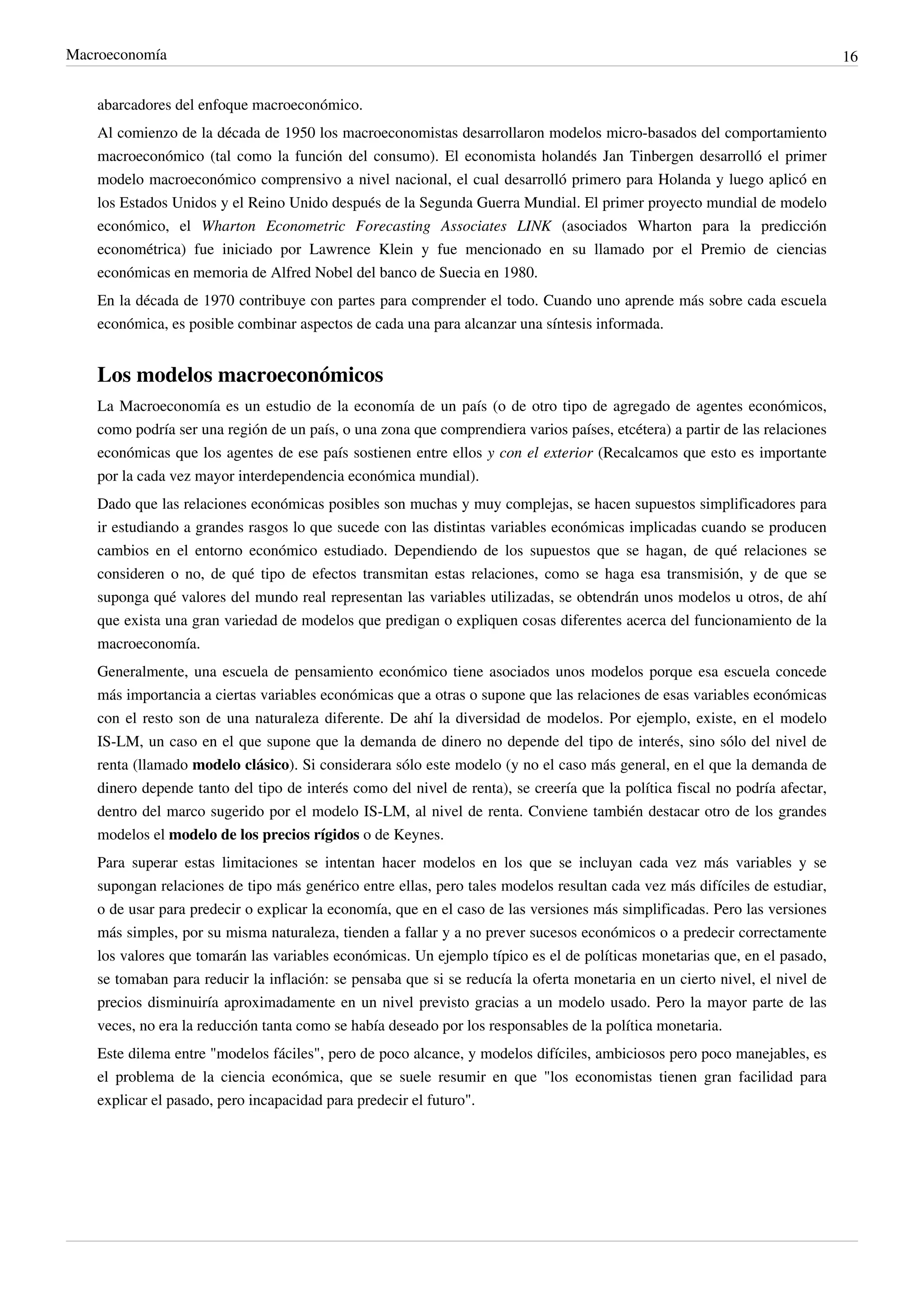 Macroeconomía                                                                                                                 16


    abarcadores del enfoque macroeconómico.
    Al comienzo de la década de 1950 los macroeconomistas desarrollaron modelos micro-basados del comportamiento
    macroeconómico (tal como la función del consumo). El economista holandés Jan Tinbergen desarrolló el primer
    modelo macroeconómico comprensivo a nivel nacional, el cual desarrolló primero para Holanda y luego aplicó en
    los Estados Unidos y el Reino Unido después de la Segunda Guerra Mundial. El primer proyecto mundial de modelo
    económico, el Wharton Econometric Forecasting Associates LINK (asociados Wharton para la predicción
    econométrica) fue iniciado por Lawrence Klein y fue mencionado en su llamado por el Premio de ciencias
    económicas en memoria de Alfred Nobel del banco de Suecia en 1980.
    En la década de 1970 contribuye con partes para comprender el todo. Cuando uno aprende más sobre cada escuela
    económica, es posible combinar aspectos de cada una para alcanzar una síntesis informada.


    Los modelos macroeconómicos
    La Macroeconomía es un estudio de la economía de un país (o de otro tipo de agregado de agentes económicos,
    como podría ser una región de un país, o una zona que comprendiera varios países, etcétera) a partir de las relaciones
    económicas que los agentes de ese país sostienen entre ellos y con el exterior (Recalcamos que esto es importante
    por la cada vez mayor interdependencia económica mundial).
    Dado que las relaciones económicas posibles son muchas y muy complejas, se hacen supuestos simplificadores para
    ir estudiando a grandes rasgos lo que sucede con las distintas variables económicas implicadas cuando se producen
    cambios en el entorno económico estudiado. Dependiendo de los supuestos que se hagan, de qué relaciones se
    consideren o no, de qué tipo de efectos transmitan estas relaciones, como se haga esa transmisión, y de que se
    suponga qué valores del mundo real representan las variables utilizadas, se obtendrán unos modelos u otros, de ahí
    que exista una gran variedad de modelos que predigan o expliquen cosas diferentes acerca del funcionamiento de la
    macroeconomía.
    Generalmente, una escuela de pensamiento económico tiene asociados unos modelos porque esa escuela concede
    más importancia a ciertas variables económicas que a otras o supone que las relaciones de esas variables económicas
    con el resto son de una naturaleza diferente. De ahí la diversidad de modelos. Por ejemplo, existe, en el modelo
    IS-LM, un caso en el que supone que la demanda de dinero no depende del tipo de interés, sino sólo del nivel de
    renta (llamado modelo clásico). Si considerara sólo este modelo (y no el caso más general, en el que la demanda de
    dinero depende tanto del tipo de interés como del nivel de renta), se creería que la política fiscal no podría afectar,
    dentro del marco sugerido por el modelo IS-LM, al nivel de renta. Conviene también destacar otro de los grandes
    modelos el modelo de los precios rígidos o de Keynes.
    Para superar estas limitaciones se intentan hacer modelos en los que se incluyan cada vez más variables y se
    supongan relaciones de tipo más genérico entre ellas, pero tales modelos resultan cada vez más difíciles de estudiar,
    o de usar para predecir o explicar la economía, que en el caso de las versiones más simplificadas. Pero las versiones
    más simples, por su misma naturaleza, tienden a fallar y a no prever sucesos económicos o a predecir correctamente
    los valores que tomarán las variables económicas. Un ejemplo típico es el de políticas monetarias que, en el pasado,
    se tomaban para reducir la inflación: se pensaba que si se reducía la oferta monetaria en un cierto nivel, el nivel de
    precios disminuiría aproximadamente en un nivel previsto gracias a un modelo usado. Pero la mayor parte de las
    veces, no era la reducción tanta como se había deseado por los responsables de la política monetaria.
    Este dilema entre "modelos fáciles", pero de poco alcance, y modelos difíciles, ambiciosos pero poco manejables, es
    el problema de la ciencia económica, que se suele resumir en que "los economistas tienen gran facilidad para
    explicar el pasado, pero incapacidad para predecir el futuro".
 