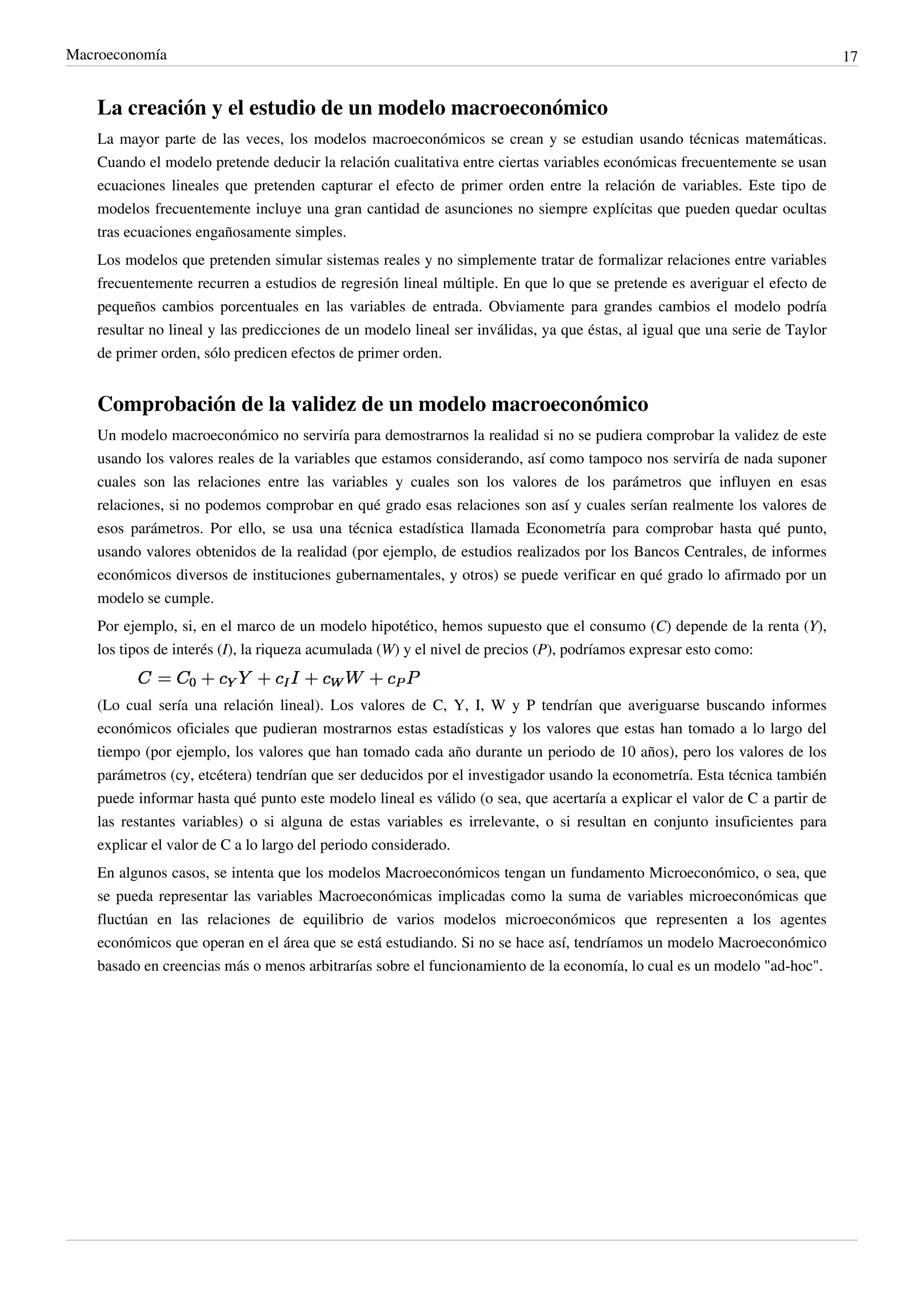 Macroeconomía                                                                                                                 17


    La creación y el estudio de un modelo macroeconómico
    La mayor parte de las veces, los modelos macroeconómicos se crean y se estudian usando técnicas matemáticas.
    Cuando el modelo pretende deducir la relación cualitativa entre ciertas variables económicas frecuentemente se usan
    ecuaciones lineales que pretenden capturar el efecto de primer orden entre la relación de variables. Este tipo de
    modelos frecuentemente incluye una gran cantidad de asunciones no siempre explícitas que pueden quedar ocultas
    tras ecuaciones engañosamente simples.
    Los modelos que pretenden simular sistemas reales y no simplemente tratar de formalizar relaciones entre variables
    frecuentemente recurren a estudios de regresión lineal múltiple. En que lo que se pretende es averiguar el efecto de
    pequeños cambios porcentuales en las variables de entrada. Obviamente para grandes cambios el modelo podría
    resultar no lineal y las predicciones de un modelo lineal ser inválidas, ya que éstas, al igual que una serie de Taylor
    de primer orden, sólo predicen efectos de primer orden.


    Comprobación de la validez de un modelo macroeconómico
    Un modelo macroeconómico no serviría para demostrarnos la realidad si no se pudiera comprobar la validez de este
    usando los valores reales de la variables que estamos considerando, así como tampoco nos serviría de nada suponer
    cuales son las relaciones entre las variables y cuales son los valores de los parámetros que influyen en esas
    relaciones, si no podemos comprobar en qué grado esas relaciones son así y cuales serían realmente los valores de
    esos parámetros. Por ello, se usa una técnica estadística llamada Econometría para comprobar hasta qué punto,
    usando valores obtenidos de la realidad (por ejemplo, de estudios realizados por los Bancos Centrales, de informes
    económicos diversos de instituciones gubernamentales, y otros) se puede verificar en qué grado lo afirmado por un
    modelo se cumple.
    Por ejemplo, si, en el marco de un modelo hipotético, hemos supuesto que el consumo (C) depende de la renta (Y),
    los tipos de interés (I), la riqueza acumulada (W) y el nivel de precios (P), podríamos expresar esto como:


    (Lo cual sería una relación lineal). Los valores de C, Y, I, W y P tendrían que averiguarse buscando informes
    económicos oficiales que pudieran mostrarnos estas estadísticas y los valores que estas han tomado a lo largo del
    tiempo (por ejemplo, los valores que han tomado cada año durante un periodo de 10 años), pero los valores de los
    parámetros (cy, etcétera) tendrían que ser deducidos por el investigador usando la econometría. Esta técnica también
    puede informar hasta qué punto este modelo lineal es válido (o sea, que acertaría a explicar el valor de C a partir de
    las restantes variables) o si alguna de estas variables es irrelevante, o si resultan en conjunto insuficientes para
    explicar el valor de C a lo largo del periodo considerado.
    En algunos casos, se intenta que los modelos Macroeconómicos tengan un fundamento Microeconómico, o sea, que
    se pueda representar las variables Macroeconómicas implicadas como la suma de variables microeconómicas que
    fluctúan en las relaciones de equilibrio de varios modelos microeconómicos que representen a los agentes
    económicos que operan en el área que se está estudiando. Si no se hace así, tendríamos un modelo Macroeconómico
    basado en creencias más o menos arbitrarías sobre el funcionamiento de la economía, lo cual es un modelo "ad-hoc".
 