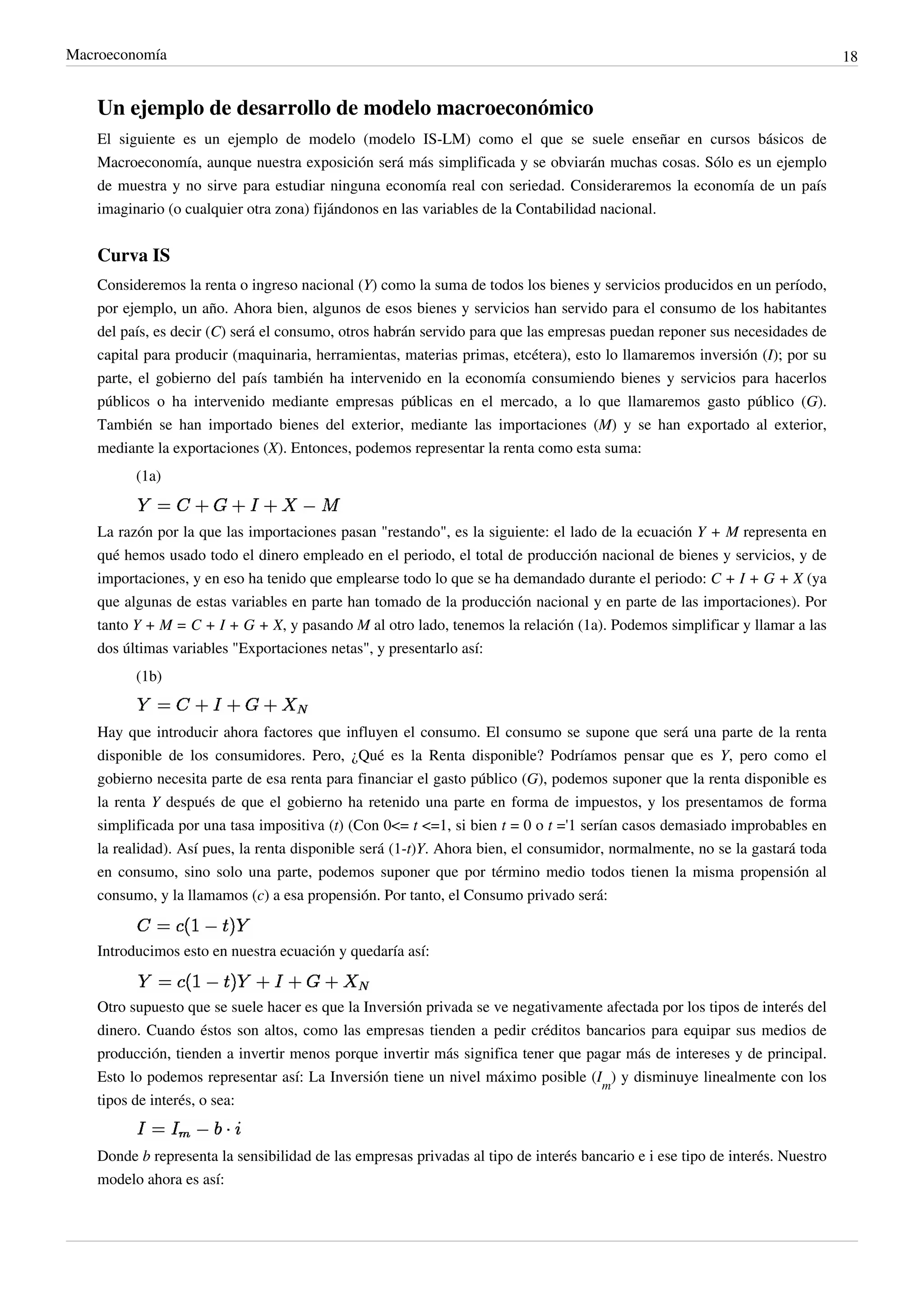 Macroeconomía                                                                                                                  18


    Un ejemplo de desarrollo de modelo macroeconómico
    El siguiente es un ejemplo de modelo (modelo IS-LM) como el que se suele enseñar en cursos básicos de
    Macroeconomía, aunque nuestra exposición será más simplificada y se obviarán muchas cosas. Sólo es un ejemplo
    de muestra y no sirve para estudiar ninguna economía real con seriedad. Consideraremos la economía de un país
    imaginario (o cualquier otra zona) fijándonos en las variables de la Contabilidad nacional.


    Curva IS
    Consideremos la renta o ingreso nacional (Y) como la suma de todos los bienes y servicios producidos en un período,
    por ejemplo, un año. Ahora bien, algunos de esos bienes y servicios han servido para el consumo de los habitantes
    del país, es decir (C) será el consumo, otros habrán servido para que las empresas puedan reponer sus necesidades de
    capital para producir (maquinaria, herramientas, materias primas, etcétera), esto lo llamaremos inversión (I); por su
    parte, el gobierno del país también ha intervenido en la economía consumiendo bienes y servicios para hacerlos
    públicos o ha intervenido mediante empresas públicas en el mercado, a lo que llamaremos gasto público (G).
    También se han importado bienes del exterior, mediante las importaciones (M) y se han exportado al exterior,
    mediante la exportaciones (X). Entonces, podemos representar la renta como esta suma:
          (1a)


    La razón por la que las importaciones pasan "restando", es la siguiente: el lado de la ecuación Y + M representa en
    qué hemos usado todo el dinero empleado en el periodo, el total de producción nacional de bienes y servicios, y de
    importaciones, y en eso ha tenido que emplearse todo lo que se ha demandado durante el periodo: C + I + G + X (ya
    que algunas de estas variables en parte han tomado de la producción nacional y en parte de las importaciones). Por
    tanto Y + M = C + I + G + X, y pasando M al otro lado, tenemos la relación (1a). Podemos simplificar y llamar a las
    dos últimas variables "Exportaciones netas", y presentarlo así:
          (1b)


    Hay que introducir ahora factores que influyen el consumo. El consumo se supone que será una parte de la renta
    disponible de los consumidores. Pero, ¿Qué es la Renta disponible? Podríamos pensar que es Y, pero como el
    gobierno necesita parte de esa renta para financiar el gasto público (G), podemos suponer que la renta disponible es
    la renta Y después de que el gobierno ha retenido una parte en forma de impuestos, y los presentamos de forma
    simplificada por una tasa impositiva (t) (Con 0<= t <=1, si bien t = 0 o t ='1 serían casos demasiado improbables en
    la realidad). Así pues, la renta disponible será (1-t)Y. Ahora bien, el consumidor, normalmente, no se la gastará toda
    en consumo, sino solo una parte, podemos suponer que por término medio todos tienen la misma propensión al
    consumo, y la llamamos (c) a esa propensión. Por tanto, el Consumo privado será:


    Introducimos esto en nuestra ecuación y quedaría así:


    Otro supuesto que se suele hacer es que la Inversión privada se ve negativamente afectada por los tipos de interés del
    dinero. Cuando éstos son altos, como las empresas tienden a pedir créditos bancarios para equipar sus medios de
    producción, tienden a invertir menos porque invertir más significa tener que pagar más de intereses y de principal.
    Esto lo podemos representar así: La Inversión tiene un nivel máximo posible (Im) y disminuye linealmente con los
    tipos de interés, o sea:


    Donde b representa la sensibilidad de las empresas privadas al tipo de interés bancario e i ese tipo de interés. Nuestro
    modelo ahora es así:
 