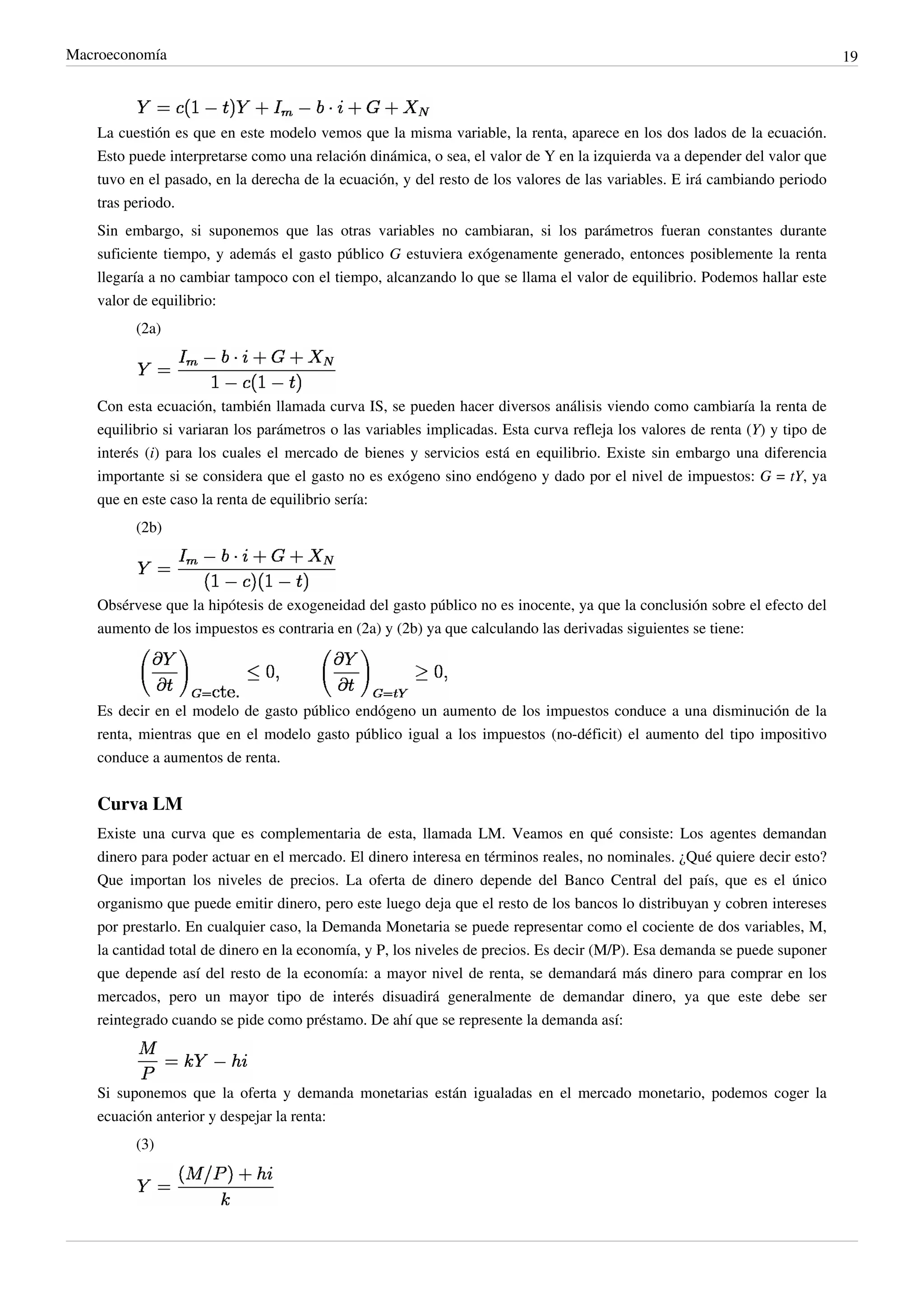 Macroeconomía                                                                                                                 19



    La cuestión es que en este modelo vemos que la misma variable, la renta, aparece en los dos lados de la ecuación.
    Esto puede interpretarse como una relación dinámica, o sea, el valor de Y en la izquierda va a depender del valor que
    tuvo en el pasado, en la derecha de la ecuación, y del resto de los valores de las variables. E irá cambiando periodo
    tras periodo.
    Sin embargo, si suponemos que las otras variables no cambiaran, si los parámetros fueran constantes durante
    suficiente tiempo, y además el gasto público G estuviera exógenamente generado, entonces posiblemente la renta
    llegaría a no cambiar tampoco con el tiempo, alcanzando lo que se llama el valor de equilibrio. Podemos hallar este
    valor de equilibrio:
          (2a)




    Con esta ecuación, también llamada curva IS, se pueden hacer diversos análisis viendo como cambiaría la renta de
    equilibrio si variaran los parámetros o las variables implicadas. Esta curva refleja los valores de renta (Y) y tipo de
    interés (i) para los cuales el mercado de bienes y servicios está en equilibrio. Existe sin embargo una diferencia
    importante si se considera que el gasto no es exógeno sino endógeno y dado por el nivel de impuestos: G = tY, ya
    que en este caso la renta de equilibrio sería:
          (2b)




    Obsérvese que la hipótesis de exogeneidad del gasto público no es inocente, ya que la conclusión sobre el efecto del
    aumento de los impuestos es contraria en (2a) y (2b) ya que calculando las derivadas siguientes se tiene:




    Es decir en el modelo de gasto público endógeno un aumento de los impuestos conduce a una disminución de la
    renta, mientras que en el modelo gasto público igual a los impuestos (no-déficit) el aumento del tipo impositivo
    conduce a aumentos de renta.


    Curva LM
    Existe una curva que es complementaria de esta, llamada LM. Veamos en qué consiste: Los agentes demandan
    dinero para poder actuar en el mercado. El dinero interesa en términos reales, no nominales. ¿Qué quiere decir esto?
    Que importan los niveles de precios. La oferta de dinero depende del Banco Central del país, que es el único
    organismo que puede emitir dinero, pero este luego deja que el resto de los bancos lo distribuyan y cobren intereses
    por prestarlo. En cualquier caso, la Demanda Monetaria se puede representar como el cociente de dos variables, M,
    la cantidad total de dinero en la economía, y P, los niveles de precios. Es decir (M/P). Esa demanda se puede suponer
    que depende así del resto de la economía: a mayor nivel de renta, se demandará más dinero para comprar en los
    mercados, pero un mayor tipo de interés disuadirá generalmente de demandar dinero, ya que este debe ser
    reintegrado cuando se pide como préstamo. De ahí que se represente la demanda así:



    Si suponemos que la oferta y demanda monetarias están igualadas en el mercado monetario, podemos coger la
    ecuación anterior y despejar la renta:
          (3)
 